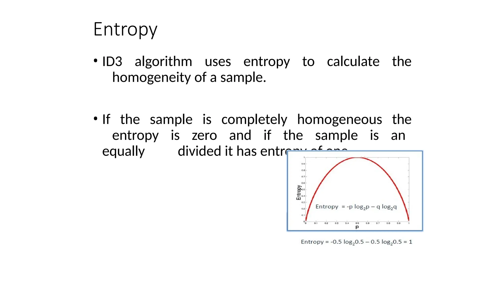 Entropy
• ID3 algorithm uses entropy to calculate the
homogeneity of a sample.
• If the sample is completely homogeneous the
entropy is zero and if the sample is an
equally divided it has entropy of one.
 