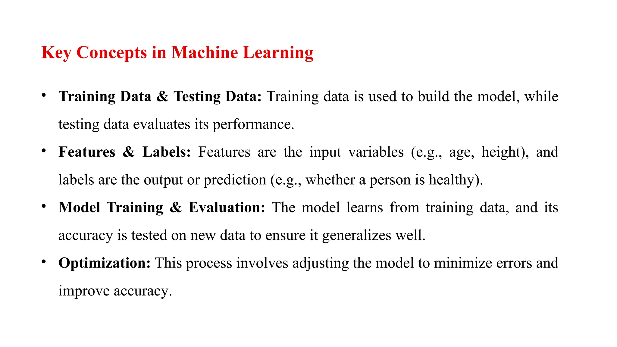Key Concepts in Machine Learning
• Training Data & Testing Data: Training data is used to build the model, while
testing data evaluates its performance.
• Features & Labels: Features are the input variables (e.g., age, height), and
labels are the output or prediction (e.g., whether a person is healthy).
• Model Training & Evaluation: The model learns from training data, and its
accuracy is tested on new data to ensure it generalizes well.
• Optimization: This process involves adjusting the model to minimize errors and
improve accuracy.
 