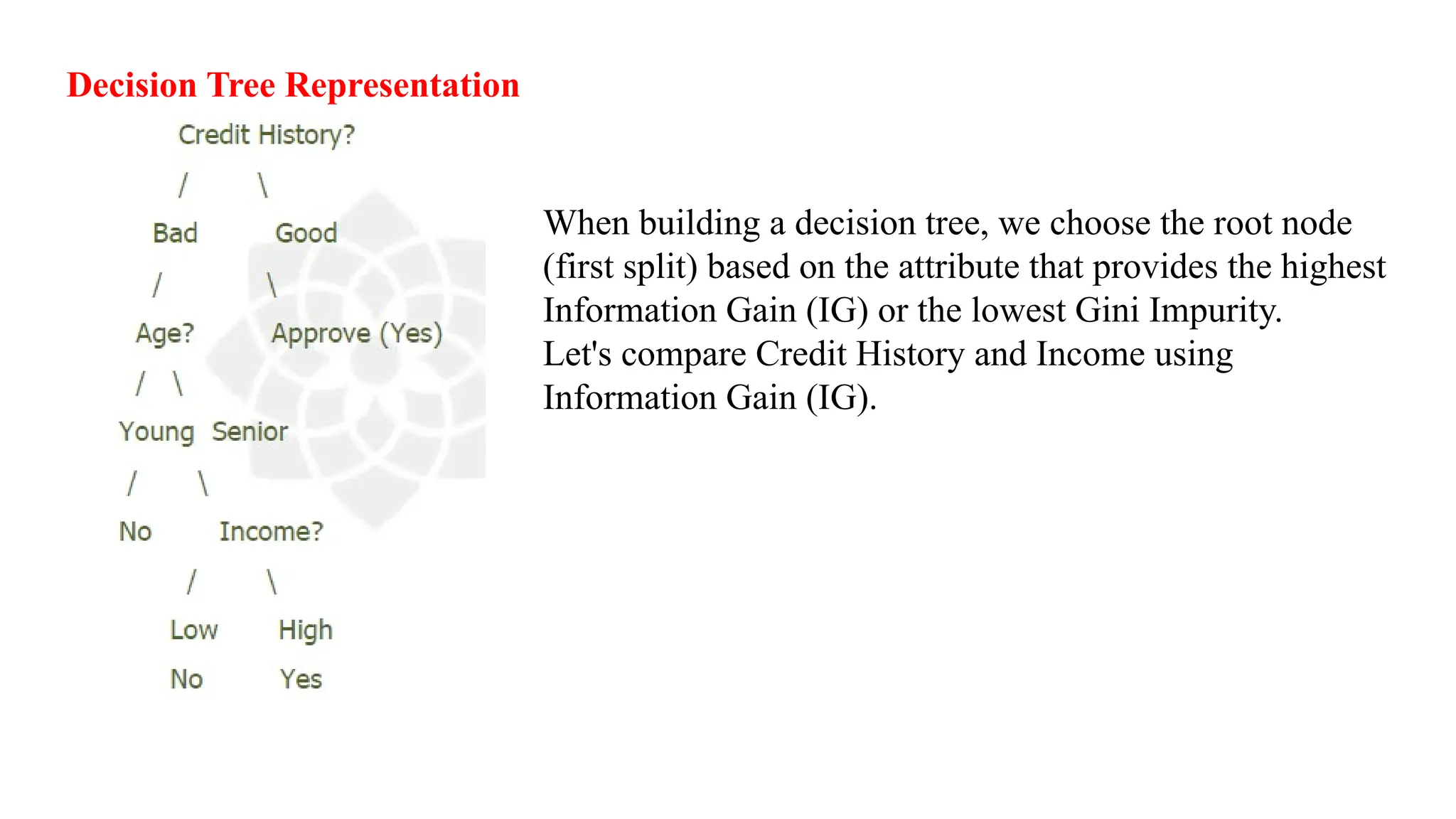 Decision Tree Representation
When building a decision tree, we choose the root node
(first split) based on the attribute that provides the highest
Information Gain (IG) or the lowest Gini Impurity.
Let's compare Credit History and Income using
Information Gain (IG).
 