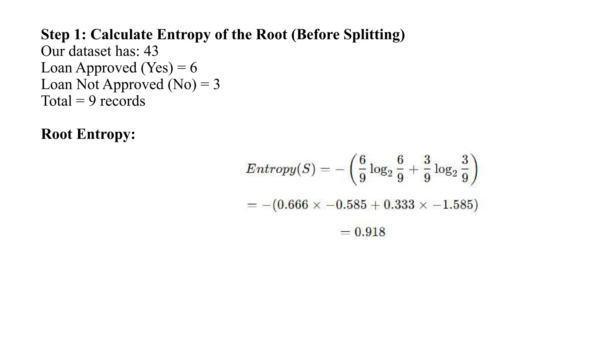 Step 1: Calculate Entropy of the Root (Before Splitting)
Our dataset has: 43
Loan Approved (Yes) = 6
Loan Not Approved (No) = 3
Total = 9 records
Root Entropy:
 