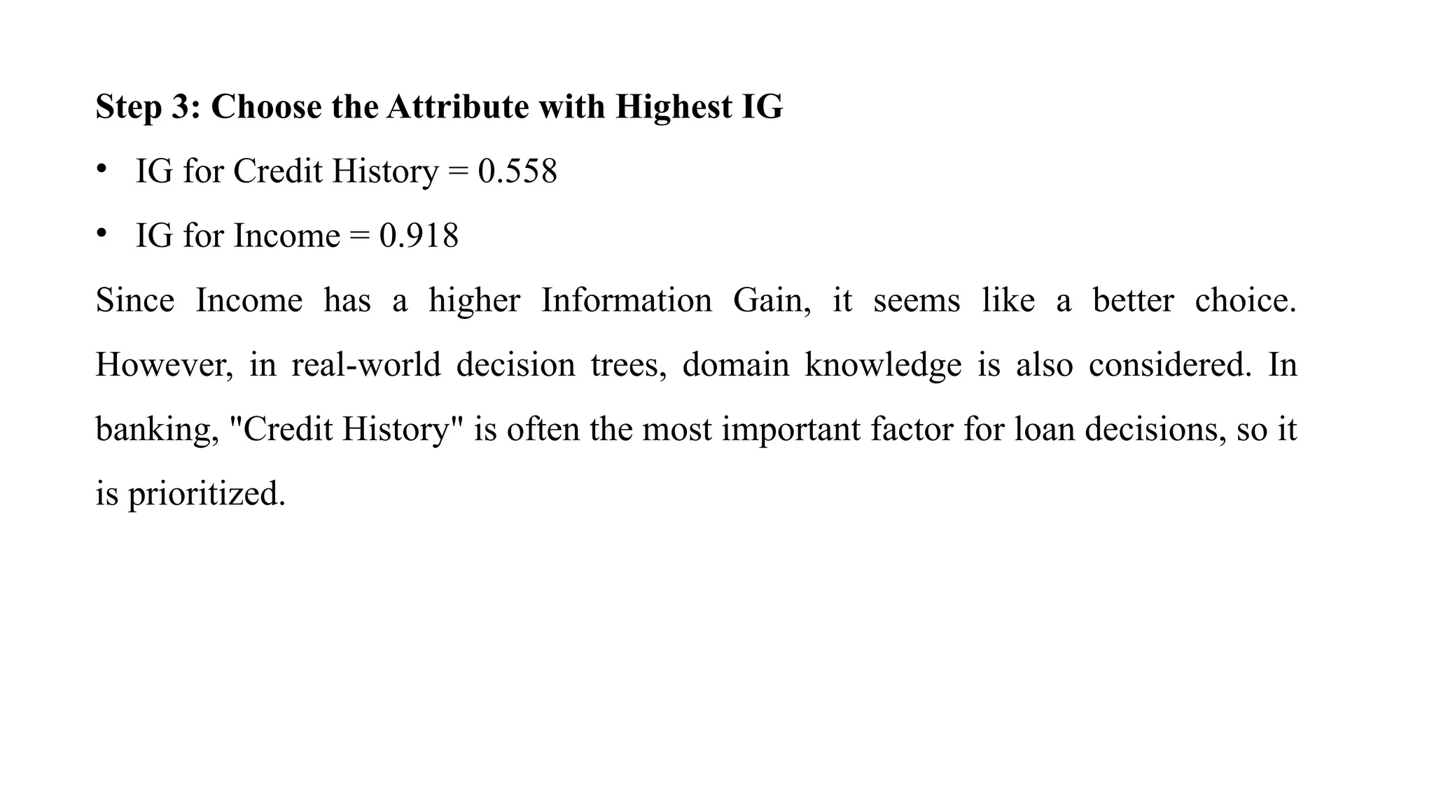 Step 3: Choose the Attribute with Highest IG
• IG for Credit History = 0.558
• IG for Income = 0.918
Since Income has a higher Information Gain, it seems like a better choice.
However, in real-world decision trees, domain knowledge is also considered. In
banking, "Credit History" is often the most important factor for loan decisions, so it
is prioritized.
 