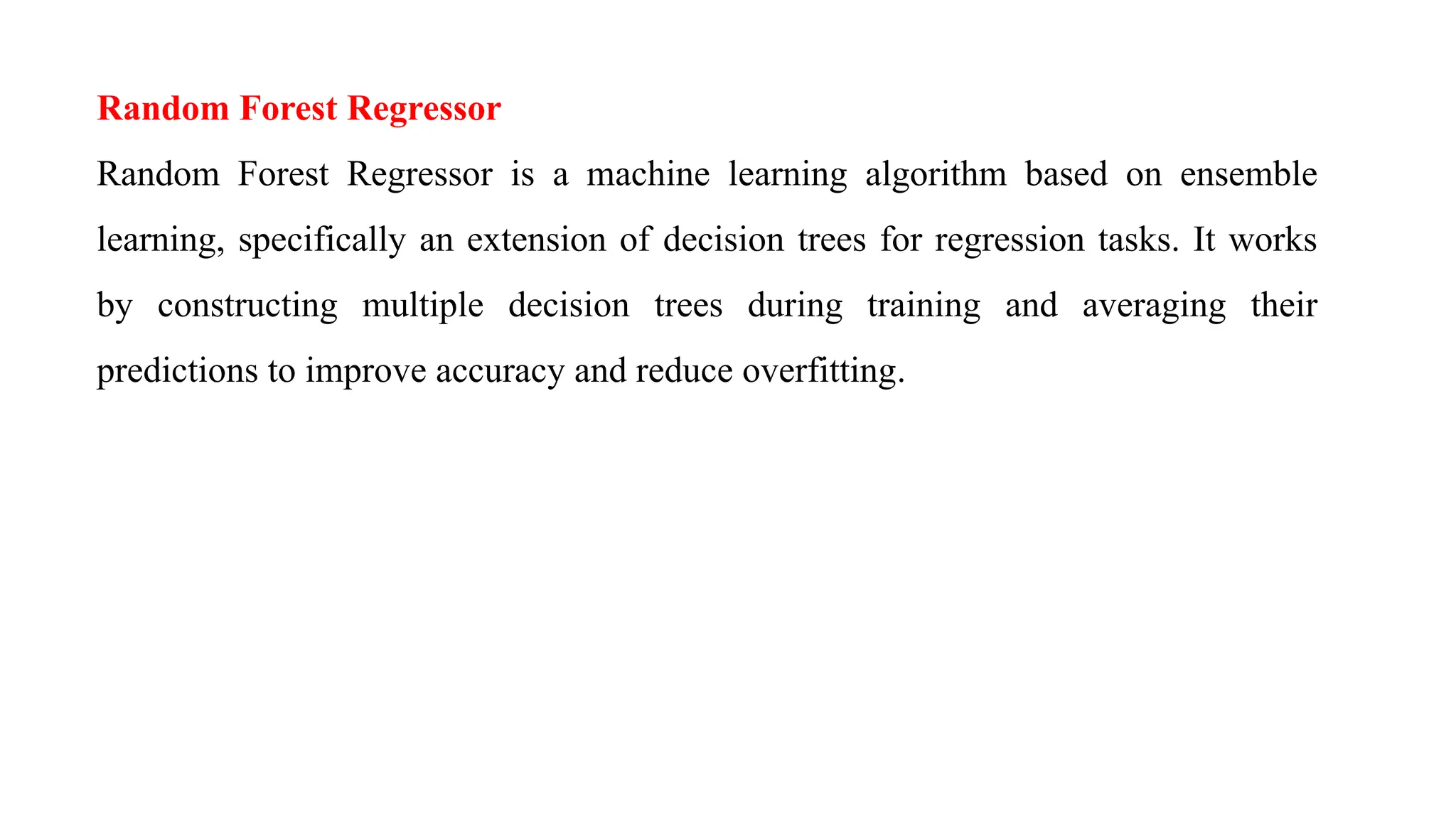 Random Forest Regressor
Random Forest Regressor is a machine learning algorithm based on ensemble
learning, specifically an extension of decision trees for regression tasks. It works
by constructing multiple decision trees during training and averaging their
predictions to improve accuracy and reduce overfitting.
 