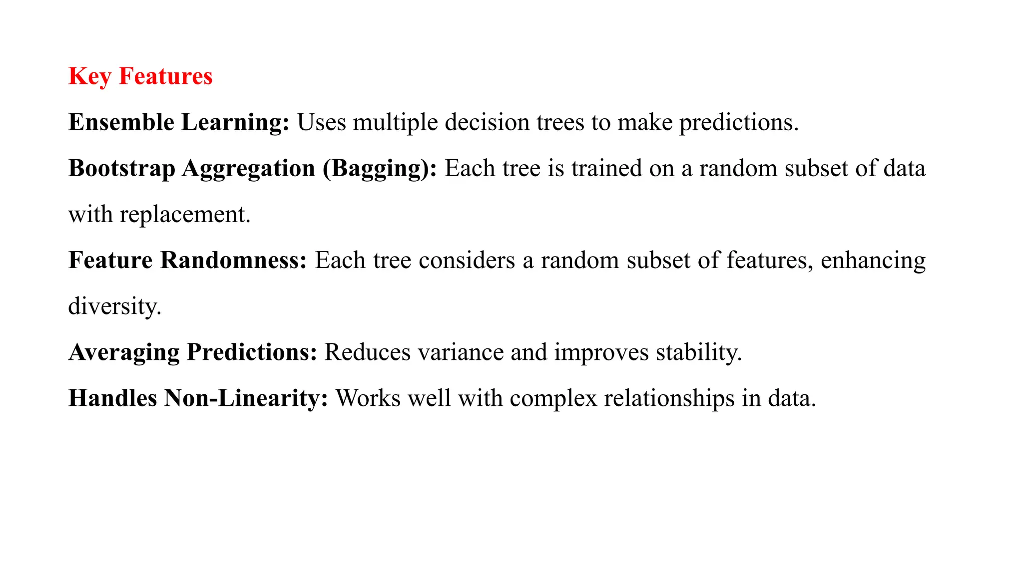 Key Features
Ensemble Learning: Uses multiple decision trees to make predictions.
Bootstrap Aggregation (Bagging): Each tree is trained on a random subset of data
with replacement.
Feature Randomness: Each tree considers a random subset of features, enhancing
diversity.
Averaging Predictions: Reduces variance and improves stability.
Handles Non-Linearity: Works well with complex relationships in data.
 