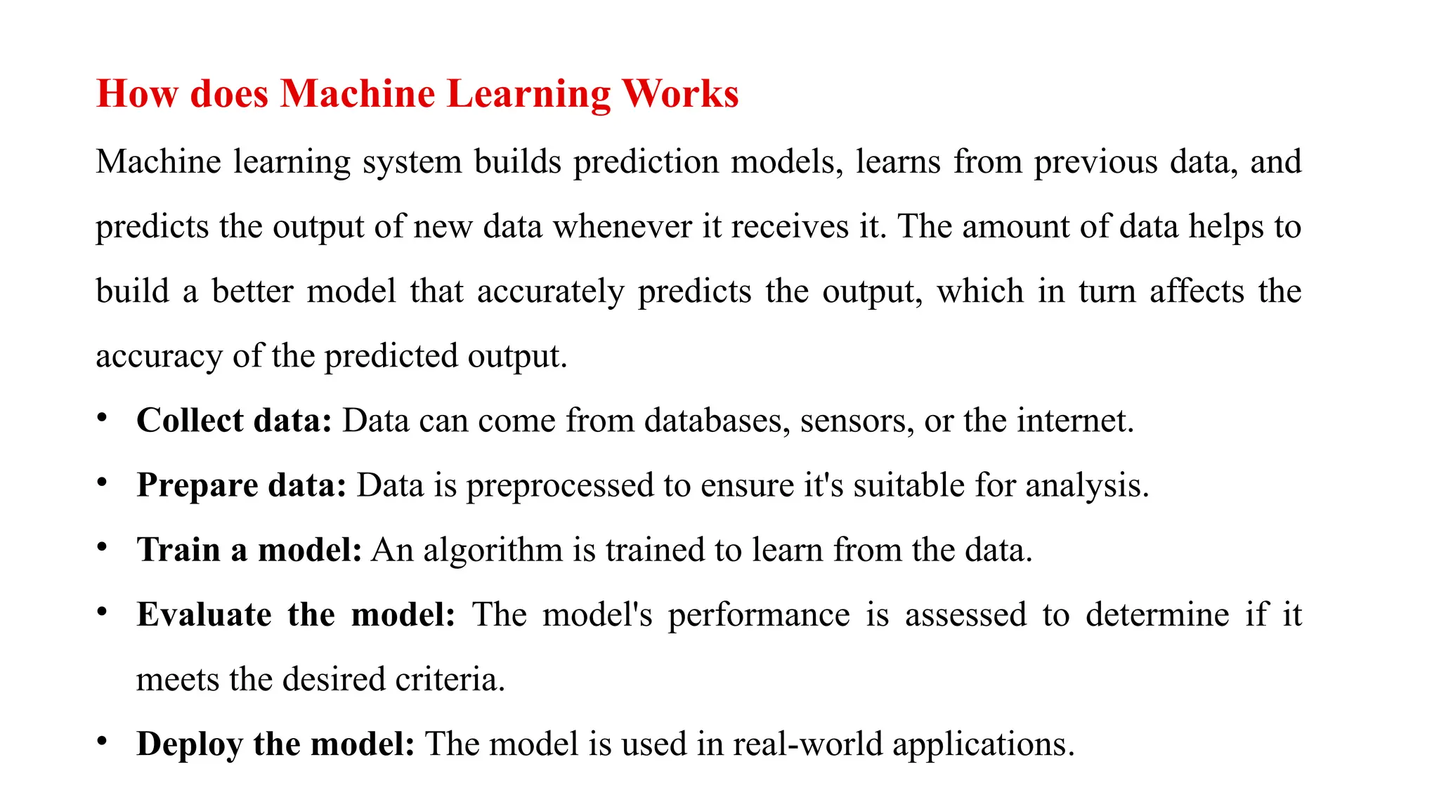 How does Machine Learning Works
Machine learning system builds prediction models, learns from previous data, and
predicts the output of new data whenever it receives it. The amount of data helps to
build a better model that accurately predicts the output, which in turn affects the
accuracy of the predicted output.
• Collect data: Data can come from databases, sensors, or the internet.
• Prepare data: Data is preprocessed to ensure it's suitable for analysis.
• Train a model: An algorithm is trained to learn from the data.
• Evaluate the model: The model's performance is assessed to determine if it
meets the desired criteria.
• Deploy the model: The model is used in real-world applications.
 