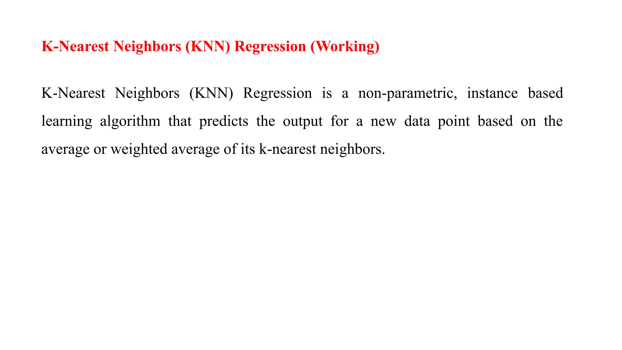 K-Nearest Neighbors (KNN) Regression (Working)
K-Nearest Neighbors (KNN) Regression is a non-parametric, instance based
learning algorithm that predicts the output for a new data point based on the
average or weighted average of its k-nearest neighbors.
 