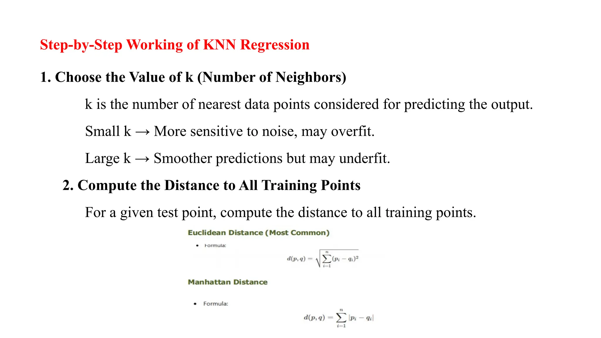 Step-by-Step Working of KNN Regression
1. Choose the Value of k (Number of Neighbors)
k is the number of nearest data points considered for predicting the output.
Small k → More sensitive to noise, may overfit.
Large k → Smoother predictions but may underfit.
2. Compute the Distance to All Training Points
For a given test point, compute the distance to all training points.
 