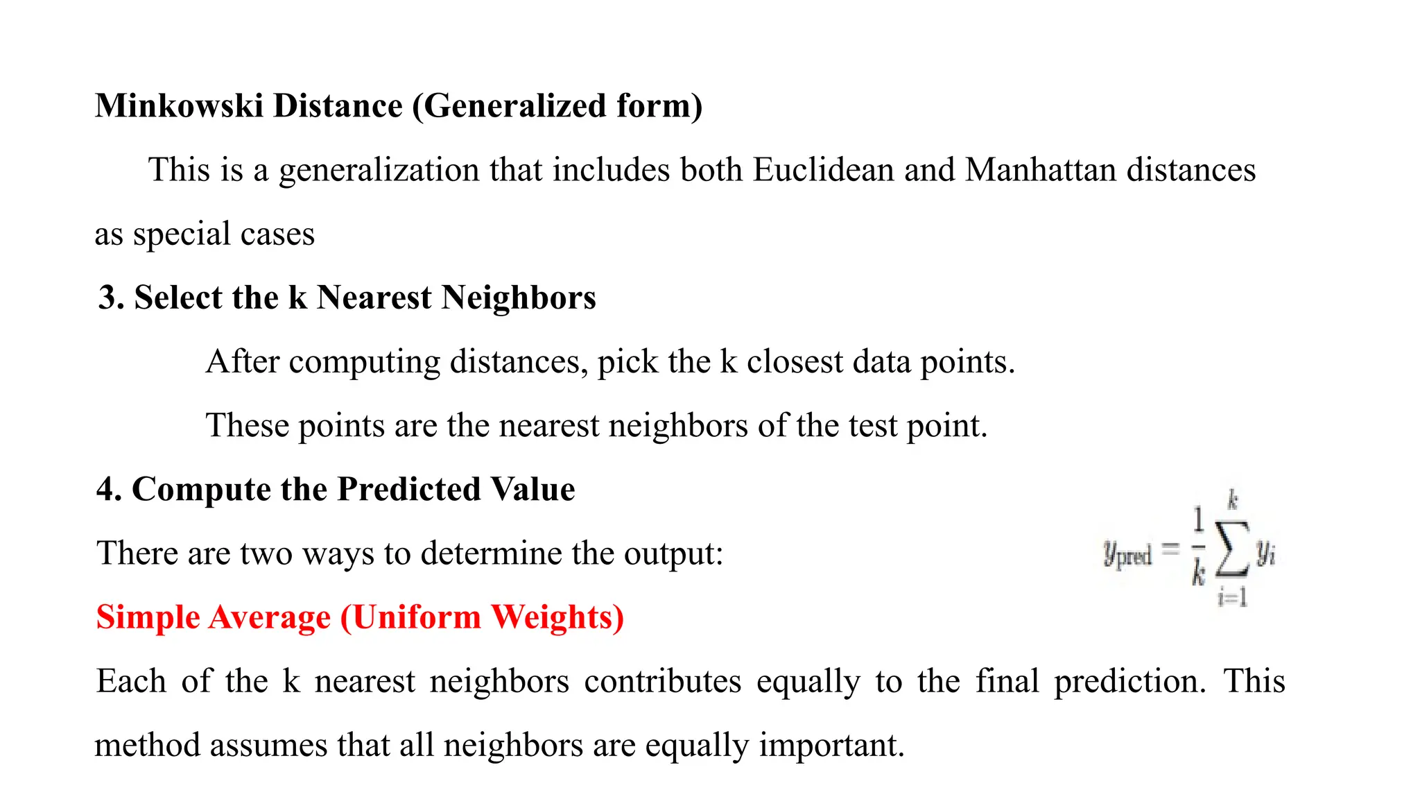 Minkowski Distance (Generalized form)
This is a generalization that includes both Euclidean and Manhattan distances
as special cases
3. Select the k Nearest Neighbors
After computing distances, pick the k closest data points.
These points are the nearest neighbors of the test point.
4. Compute the Predicted Value
There are two ways to determine the output:
Simple Average (Uniform Weights)
Each of the k nearest neighbors contributes equally to the final prediction. This
method assumes that all neighbors are equally important.
 