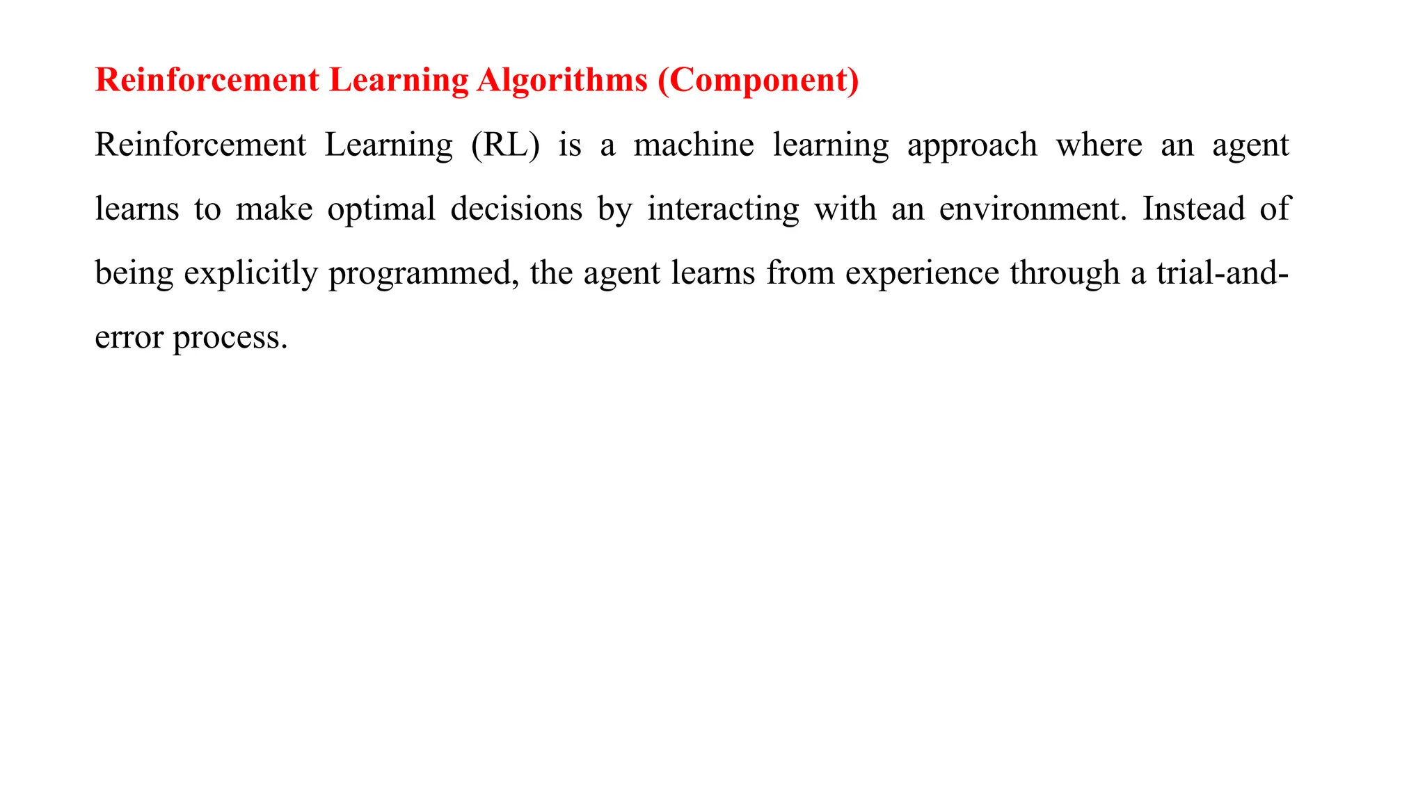 Reinforcement Learning Algorithms (Component)
Reinforcement Learning (RL) is a machine learning approach where an agent
learns to make optimal decisions by interacting with an environment. Instead of
being explicitly programmed, the agent learns from experience through a trial-and-
error process.
 