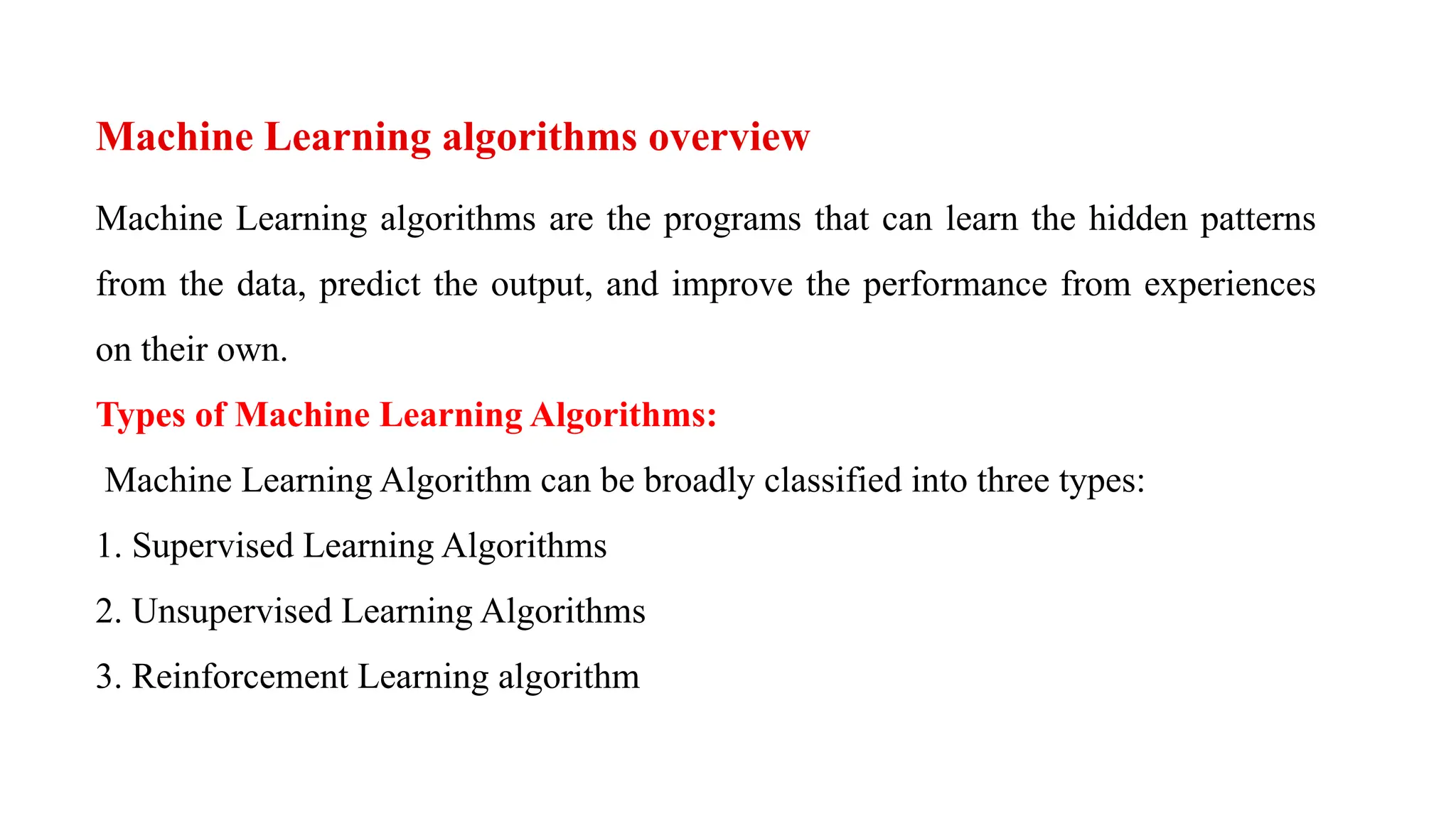 Machine Learning algorithms overview
Machine Learning algorithms are the programs that can learn the hidden patterns
from the data, predict the output, and improve the performance from experiences
on their own.
Types of Machine Learning Algorithms:
Machine Learning Algorithm can be broadly classified into three types:
1. Supervised Learning Algorithms
2. Unsupervised Learning Algorithms
3. Reinforcement Learning algorithm
 