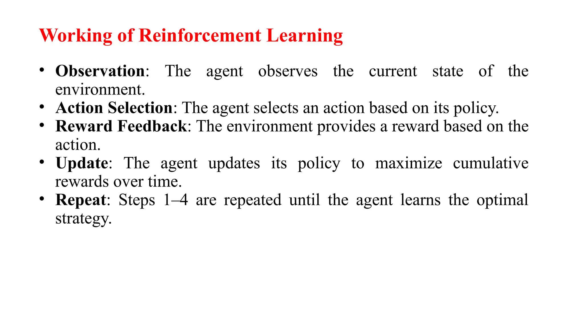 Working of Reinforcement Learning
• Observation: The agent observes the current state of the
environment.
• Action Selection: The agent selects an action based on its policy.
• Reward Feedback: The environment provides a reward based on the
action.
• Update: The agent updates its policy to maximize cumulative
rewards over time.
• Repeat: Steps 1–4 are repeated until the agent learns the optimal
strategy.
 