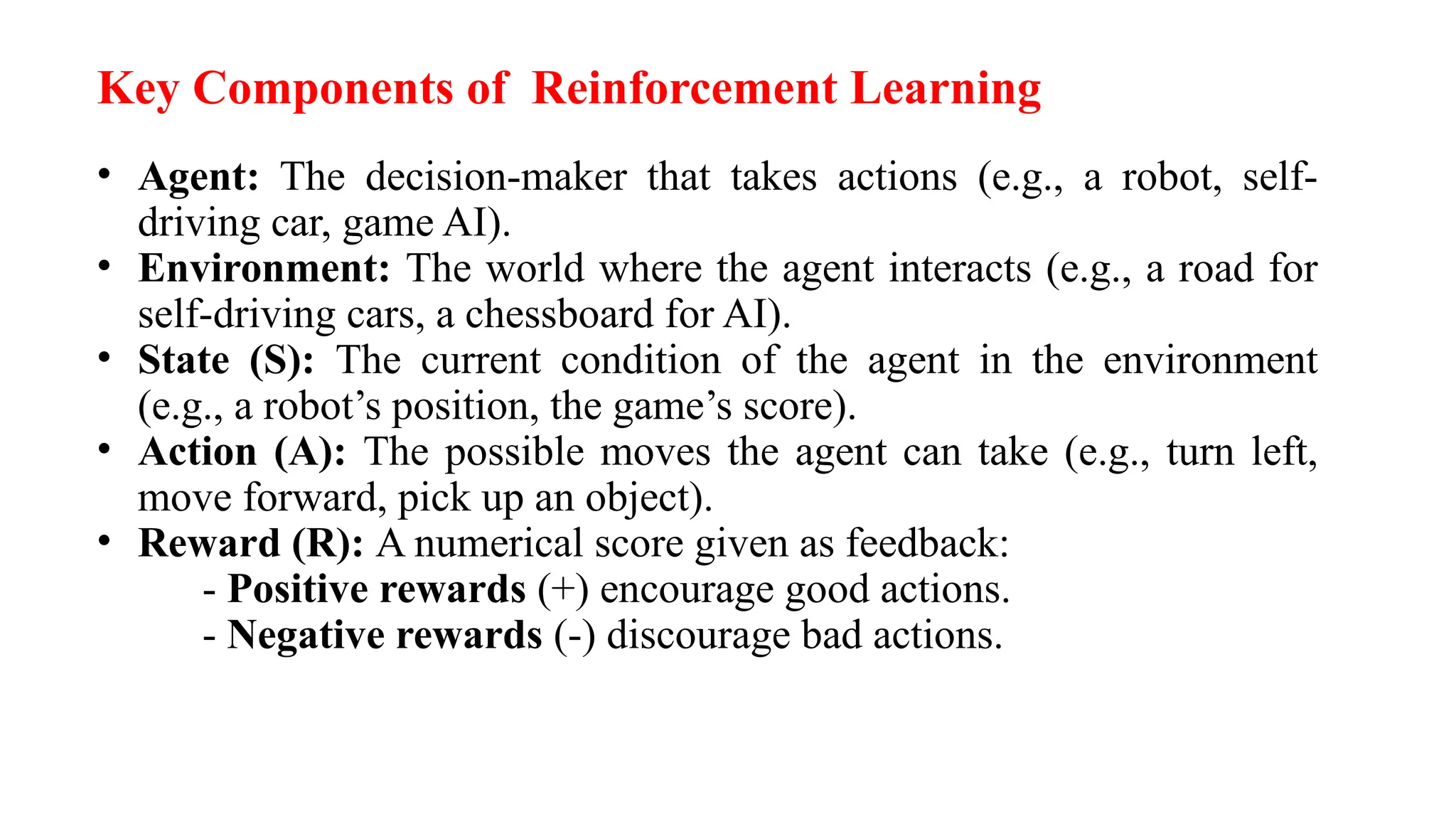 Key Components of Reinforcement Learning
• Agent: The decision-maker that takes actions (e.g., a robot, self-
driving car, game AI).
• Environment: The world where the agent interacts (e.g., a road for
self-driving cars, a chessboard for AI).
• State (S): The current condition of the agent in the environment
(e.g., a robot’s position, the game’s score).
• Action (A): The possible moves the agent can take (e.g., turn left,
move forward, pick up an object).
• Reward (R): A numerical score given as feedback:
- Positive rewards (+) encourage good actions.
- Negative rewards (-) discourage bad actions.
 