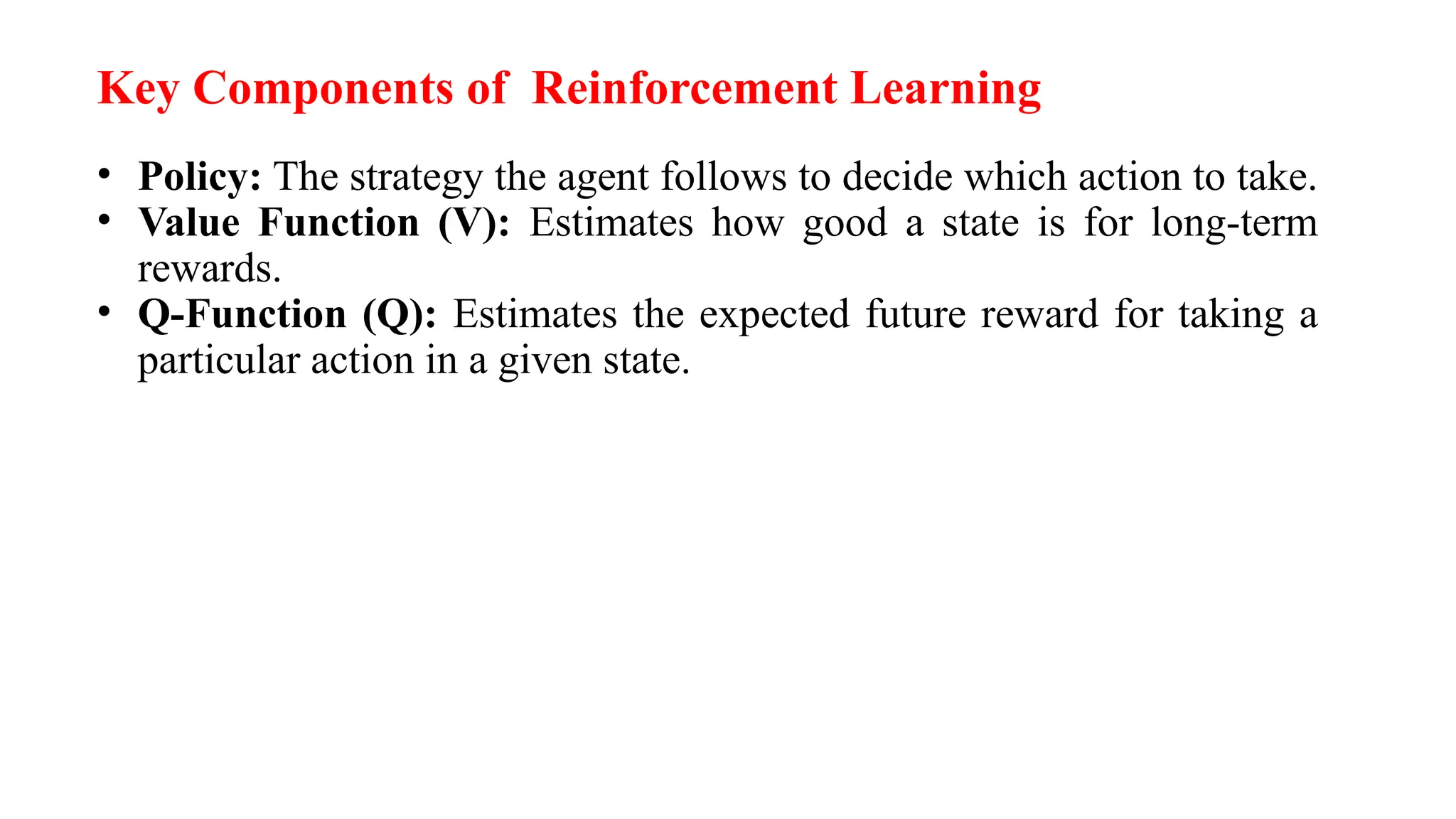 Key Components of Reinforcement Learning
• Policy: The strategy the agent follows to decide which action to take.
• Value Function (V): Estimates how good a state is for long-term
rewards.
• Q-Function (Q): Estimates the expected future reward for taking a
particular action in a given state.
 