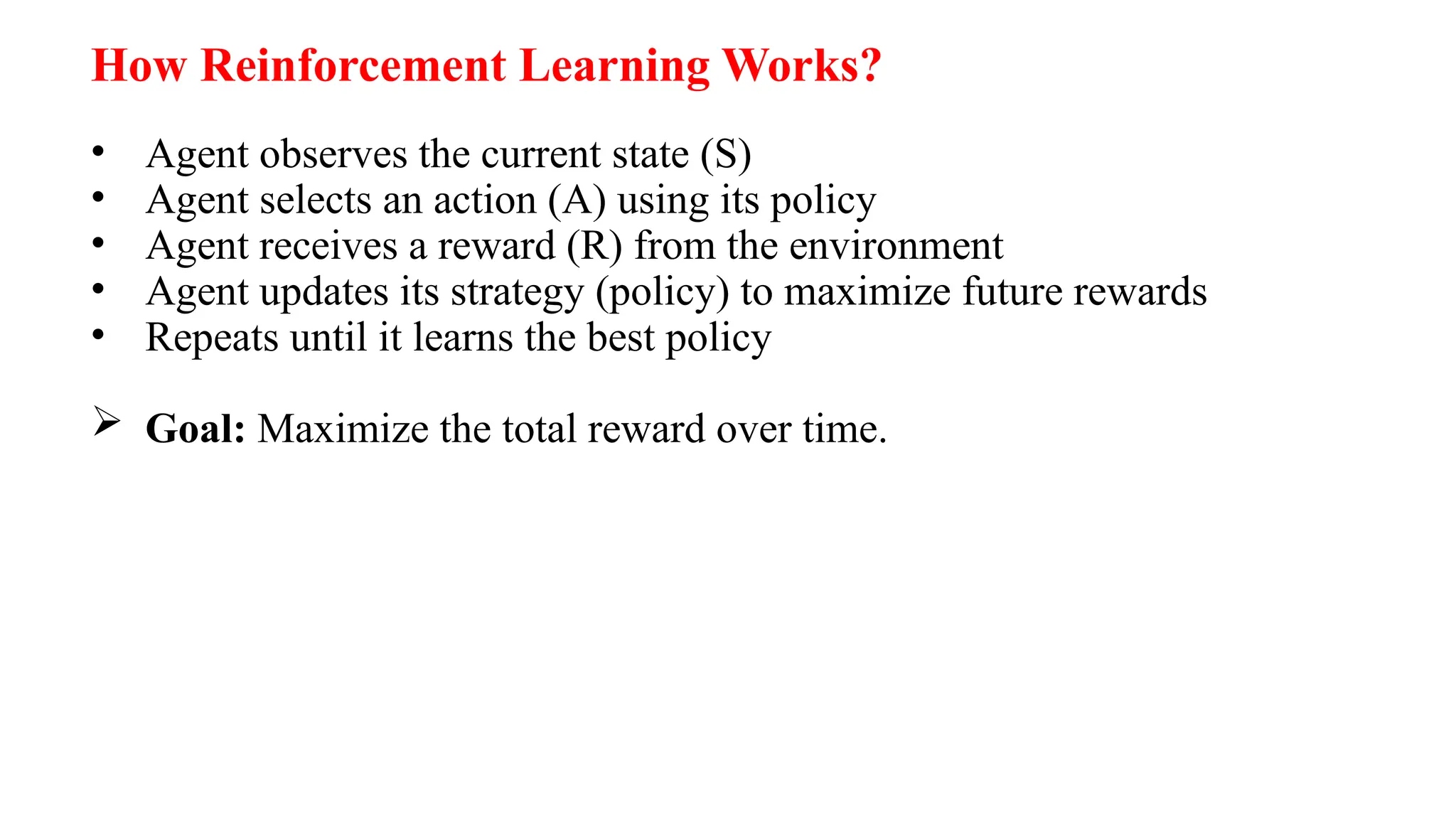 How Reinforcement Learning Works?
• Agent observes the current state (S)
• Agent selects an action (A) using its policy
• Agent receives a reward (R) from the environment
• Agent updates its strategy (policy) to maximize future rewards
• Repeats until it learns the best policy
 Goal: Maximize the total reward over time.
 