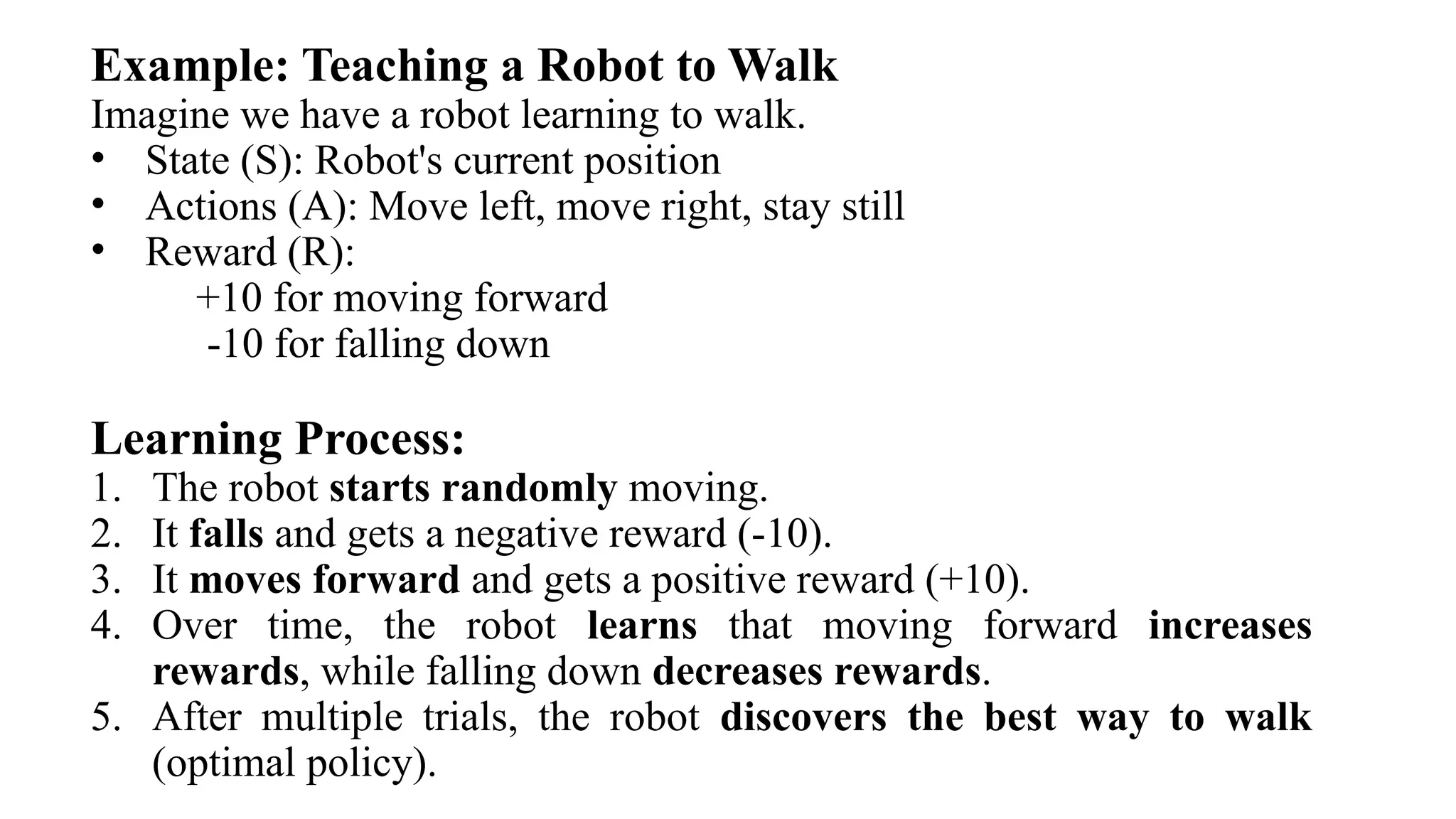 Example: Teaching a Robot to Walk
Imagine we have a robot learning to walk.
• State (S): Robot's current position
• Actions (A): Move left, move right, stay still
• Reward (R):
+10 for moving forward
-10 for falling down
Learning Process:
1. The robot starts randomly moving.
2. It falls and gets a negative reward (-10).
3. It moves forward and gets a positive reward (+10).
4. Over time, the robot learns that moving forward increases
rewards, while falling down decreases rewards.
5. After multiple trials, the robot discovers the best way to walk
(optimal policy).
 