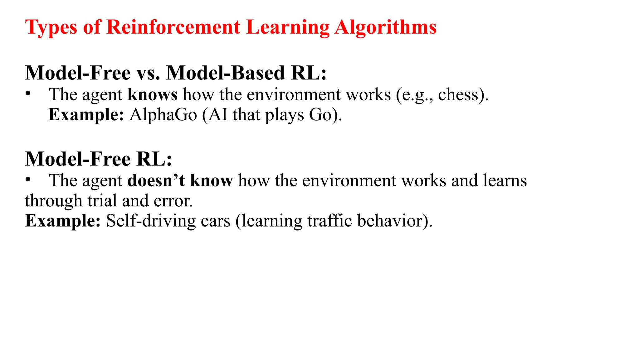 Types of Reinforcement Learning Algorithms
Model-Free vs. Model-Based RL:
• The agent knows how the environment works (e.g., chess).
Example: AlphaGo (AI that plays Go).
Model-Free RL:
• The agent doesn’t know how the environment works and learns
through trial and error.
Example: Self-driving cars (learning traffic behavior).
 