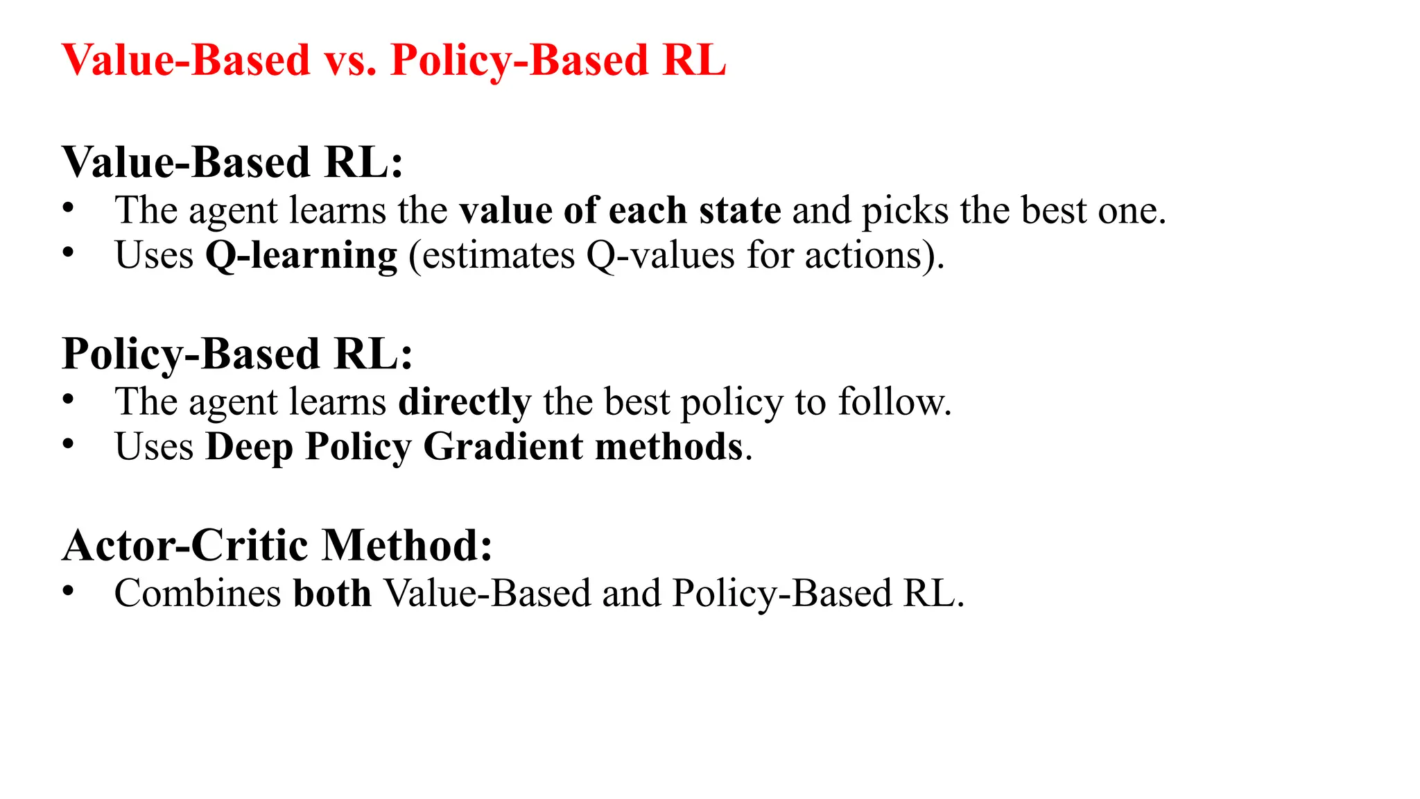 Value-Based vs. Policy-Based RL
Value-Based RL:
• The agent learns the value of each state and picks the best one.
• Uses Q-learning (estimates Q-values for actions).
Policy-Based RL:
• The agent learns directly the best policy to follow.
• Uses Deep Policy Gradient methods.
Actor-Critic Method:
• Combines both Value-Based and Policy-Based RL.
 