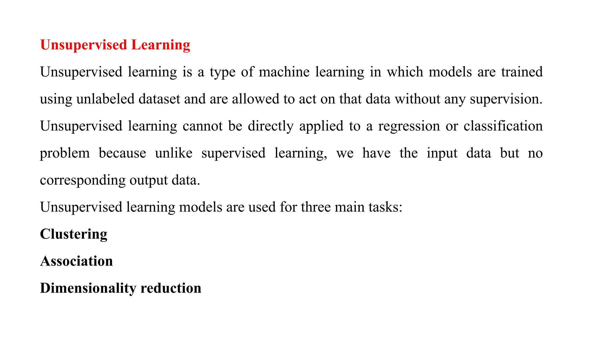 Unsupervised Learning
Unsupervised learning is a type of machine learning in which models are trained
using unlabeled dataset and are allowed to act on that data without any supervision.
Unsupervised learning cannot be directly applied to a regression or classification
problem because unlike supervised learning, we have the input data but no
corresponding output data.
Unsupervised learning models are used for three main tasks:
Clustering
Association
Dimensionality reduction
 