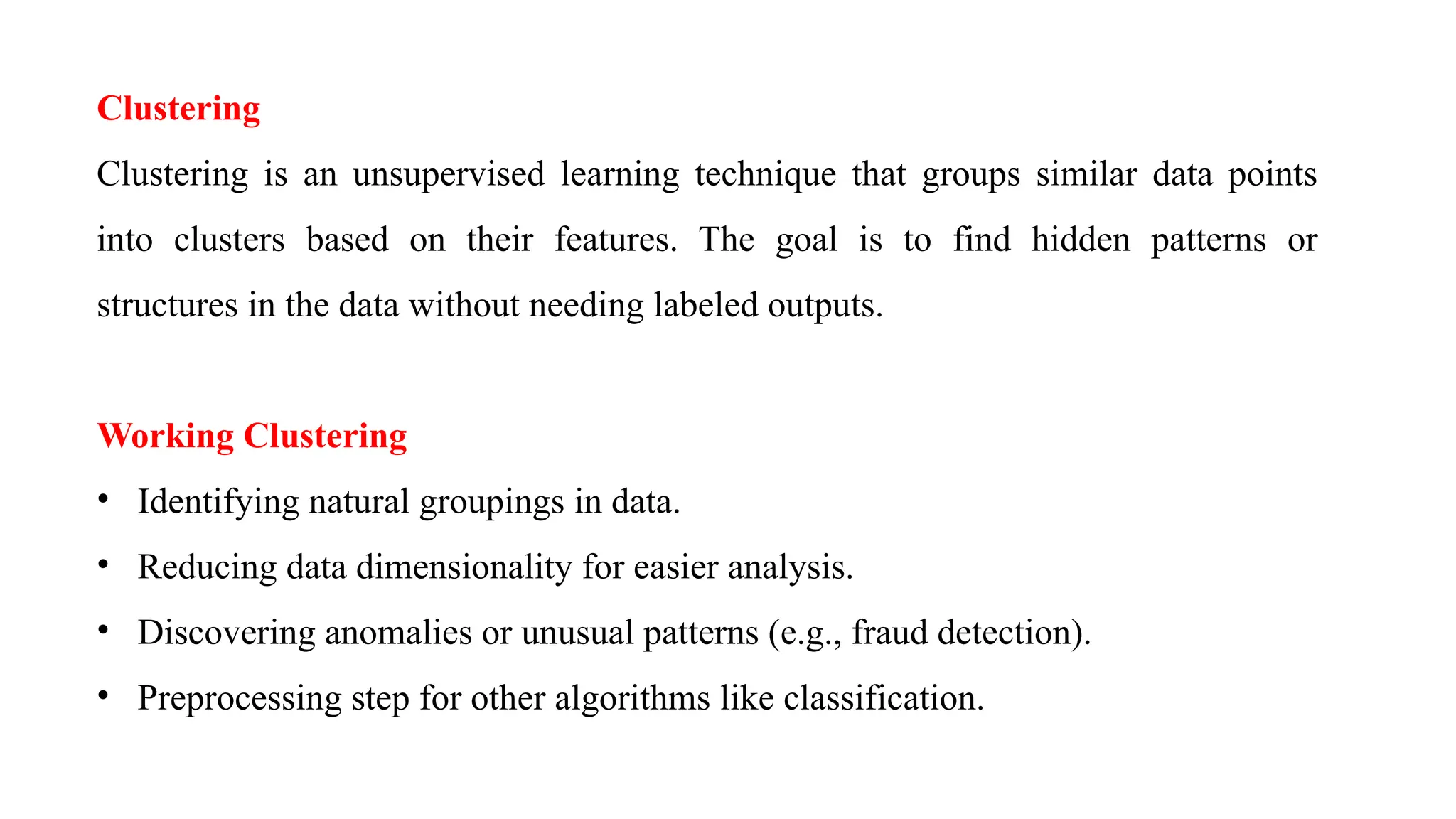 Clustering
Clustering is an unsupervised learning technique that groups similar data points
into clusters based on their features. The goal is to find hidden patterns or
structures in the data without needing labeled outputs.
Working Clustering
• Identifying natural groupings in data.
• Reducing data dimensionality for easier analysis.
• Discovering anomalies or unusual patterns (e.g., fraud detection).
• Preprocessing step for other algorithms like classification.
 