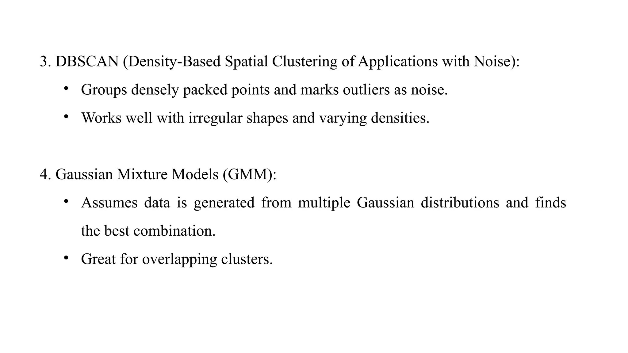 3. DBSCAN (Density-Based Spatial Clustering of Applications with Noise):
• Groups densely packed points and marks outliers as noise.
• Works well with irregular shapes and varying densities.
4. Gaussian Mixture Models (GMM):
• Assumes data is generated from multiple Gaussian distributions and finds
the best combination.
• Great for overlapping clusters.
 