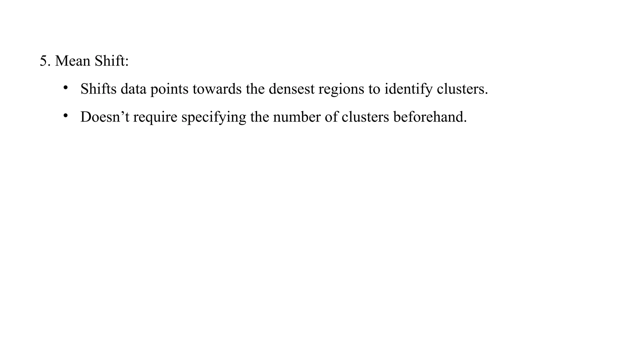 5. Mean Shift:
• Shifts data points towards the densest regions to identify clusters.
• Doesn’t require specifying the number of clusters beforehand.
 