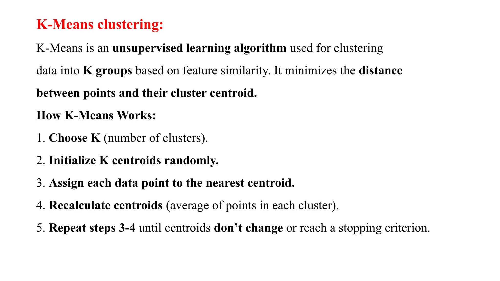 K-Means clustering:
K-Means is an unsupervised learning algorithm used for clustering
data into K groups based on feature similarity. It minimizes the distance
between points and their cluster centroid.
How K-Means Works:
1. Choose K (number of clusters).
2. Initialize K centroids randomly.
3. Assign each data point to the nearest centroid.
4. Recalculate centroids (average of points in each cluster).
5. Repeat steps 3-4 until centroids don’t change or reach a stopping criterion.
 