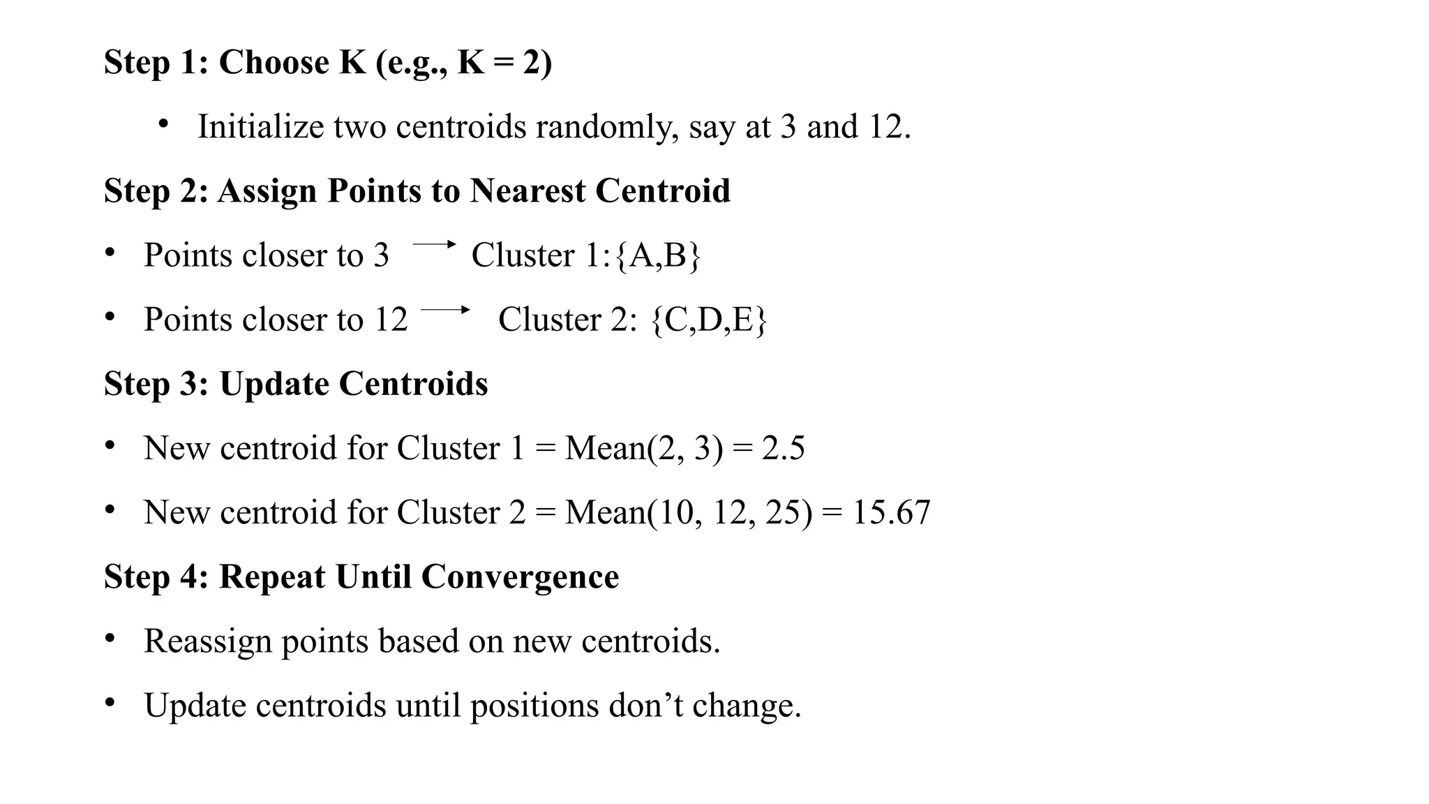Step 1: Choose K (e.g., K = 2)
• Initialize two centroids randomly, say at 3 and 12.
Step 2: Assign Points to Nearest Centroid
• Points closer to 3 Cluster 1:{A,B}
• Points closer to 12 Cluster 2: {C,D,E}
Step 3: Update Centroids
• New centroid for Cluster 1 = Mean(2, 3) = 2.5
• New centroid for Cluster 2 = Mean(10, 12, 25) = 15.67
Step 4: Repeat Until Convergence
• Reassign points based on new centroids.
• Update centroids until positions don’t change.
 