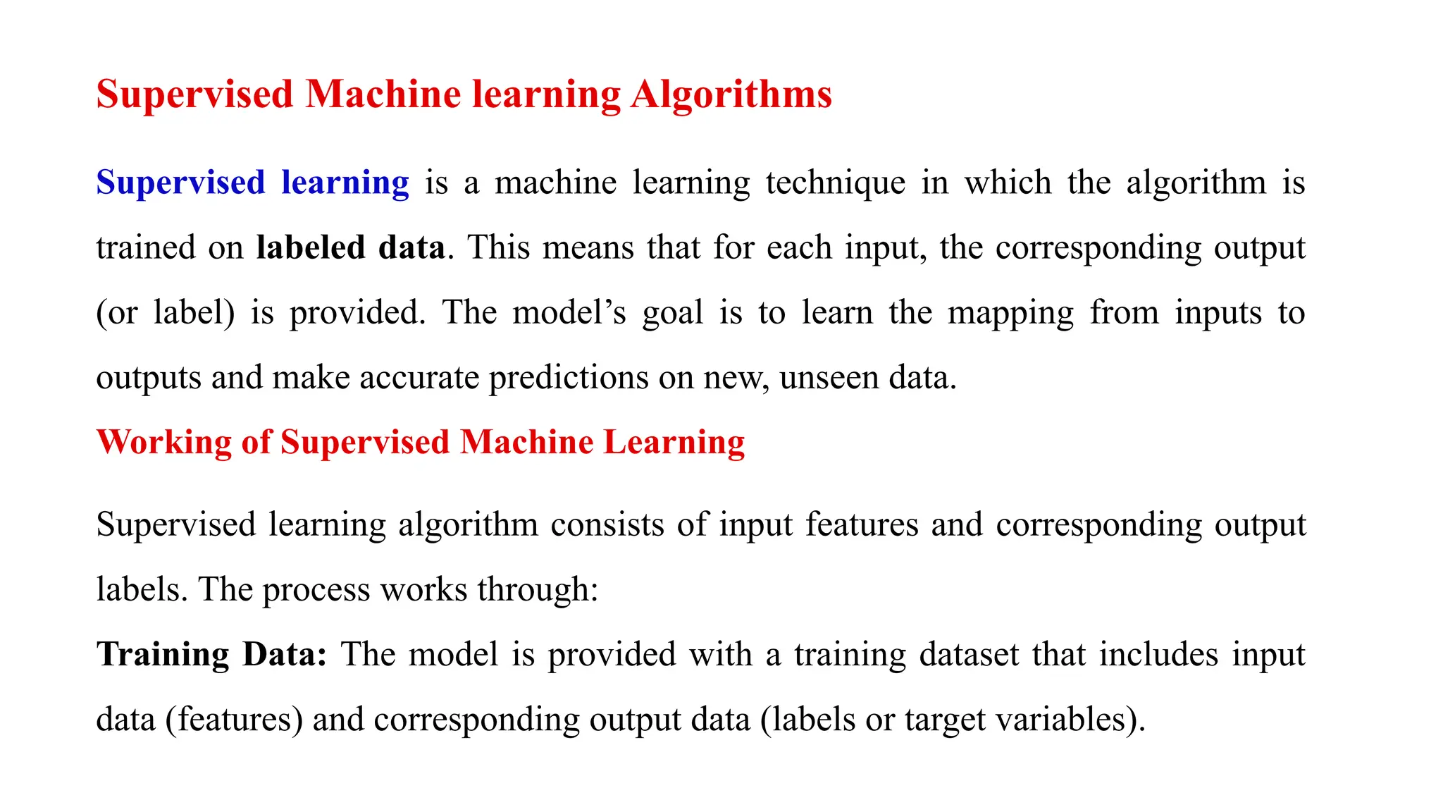 Supervised Machine learning Algorithms
Supervised learning is a machine learning technique in which the algorithm is
trained on labeled data. This means that for each input, the corresponding output
(or label) is provided. The model’s goal is to learn the mapping from inputs to
outputs and make accurate predictions on new, unseen data.
Working of Supervised Machine Learning
Supervised learning algorithm consists of input features and corresponding output
labels. The process works through:
Training Data: The model is provided with a training dataset that includes input
data (features) and corresponding output data (labels or target variables).
 
