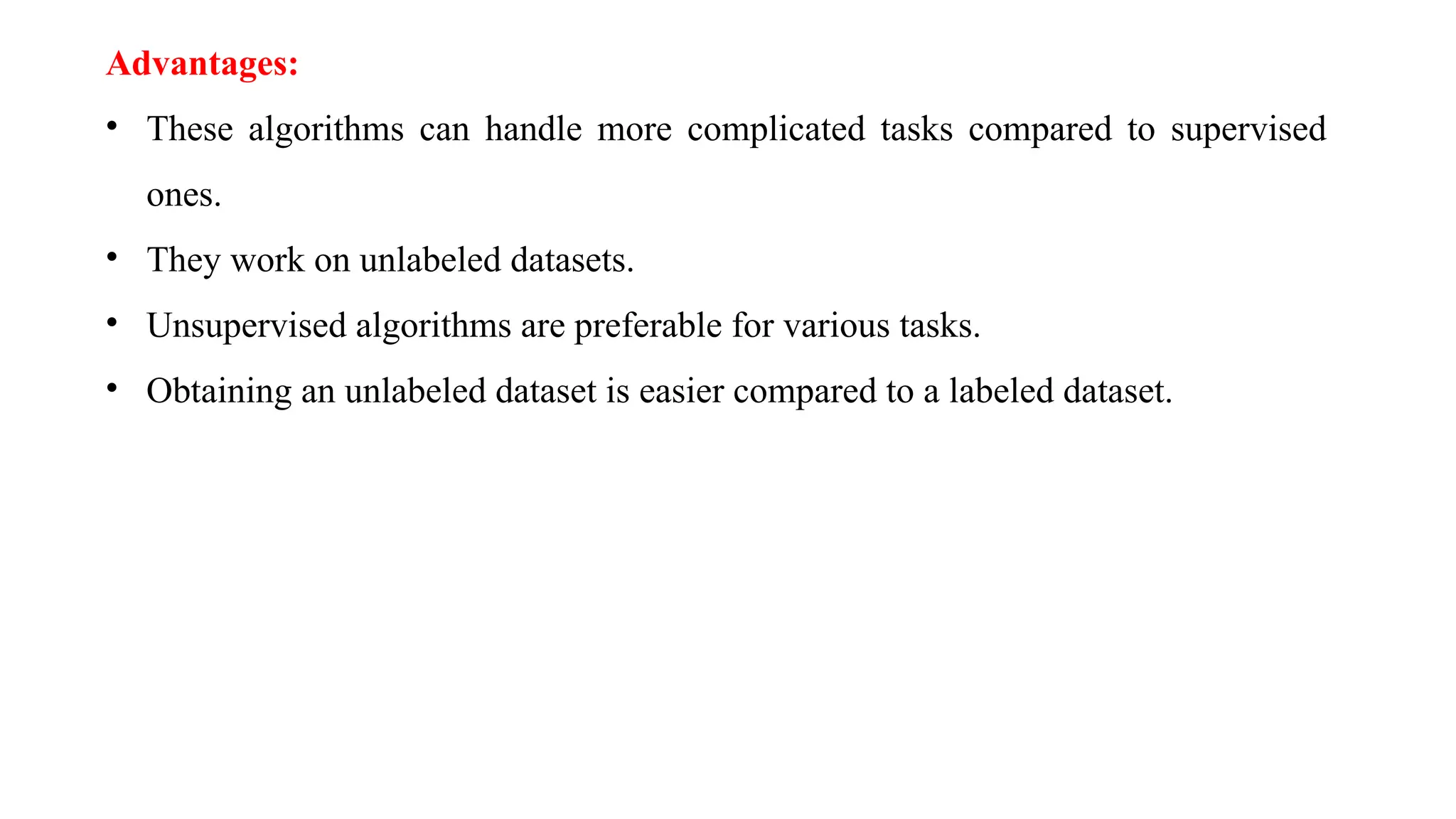 Advantages:
• These algorithms can handle more complicated tasks compared to supervised
ones.
• They work on unlabeled datasets.
• Unsupervised algorithms are preferable for various tasks.
• Obtaining an unlabeled dataset is easier compared to a labeled dataset.
 
