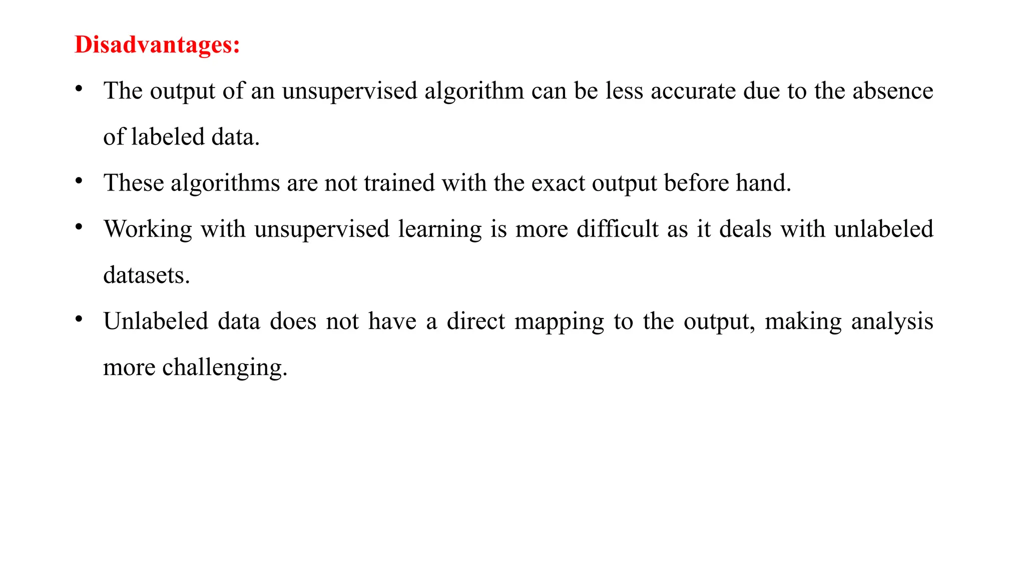 Disadvantages:
• The output of an unsupervised algorithm can be less accurate due to the absence
of labeled data.
• These algorithms are not trained with the exact output before hand.
• Working with unsupervised learning is more difficult as it deals with unlabeled
datasets.
• Unlabeled data does not have a direct mapping to the output, making analysis
more challenging.
 