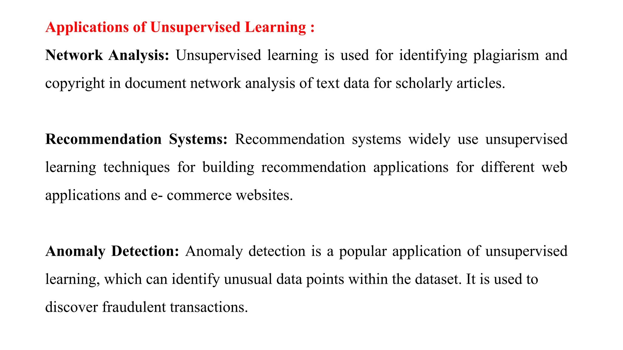 Applications of Unsupervised Learning :
Network Analysis: Unsupervised learning is used for identifying plagiarism and
copyright in document network analysis of text data for scholarly articles.
Recommendation Systems: Recommendation systems widely use unsupervised
learning techniques for building recommendation applications for different web
applications and e- commerce websites.
Anomaly Detection: Anomaly detection is a popular application of unsupervised
learning, which can identify unusual data points within the dataset. It is used to
discover fraudulent transactions.
 