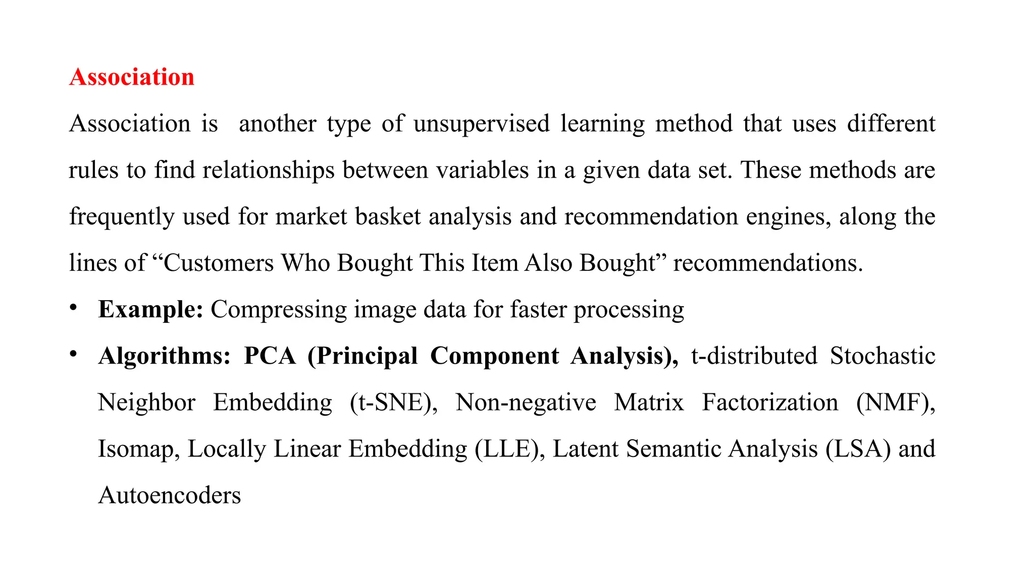 Association
Association is another type of unsupervised learning method that uses different
rules to find relationships between variables in a given data set. These methods are
frequently used for market basket analysis and recommendation engines, along the
lines of “Customers Who Bought This Item Also Bought” recommendations.
• Example: Compressing image data for faster processing
• Algorithms: PCA (Principal Component Analysis), t-distributed Stochastic
Neighbor Embedding (t-SNE), Non-negative Matrix Factorization (NMF),
Isomap, Locally Linear Embedding (LLE), Latent Semantic Analysis (LSA) and
Autoencoders
 
