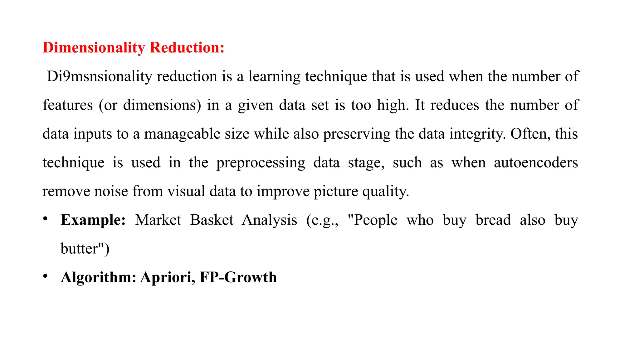 Dimensionality Reduction:
Di9msnsionality reduction is a learning technique that is used when the number of
features (or dimensions) in a given data set is too high. It reduces the number of
data inputs to a manageable size while also preserving the data integrity. Often, this
technique is used in the preprocessing data stage, such as when autoencoders
remove noise from visual data to improve picture quality.
• Example: Market Basket Analysis (e.g., "People who buy bread also buy
butter")
• Algorithm: Apriori, FP-Growth
 
