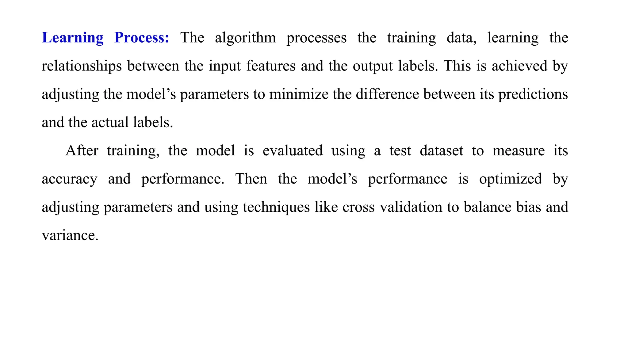 Learning Process: The algorithm processes the training data, learning the
relationships between the input features and the output labels. This is achieved by
adjusting the model’s parameters to minimize the difference between its predictions
and the actual labels.
After training, the model is evaluated using a test dataset to measure its
accuracy and performance. Then the model’s performance is optimized by
adjusting parameters and using techniques like cross validation to balance bias and
variance.
 