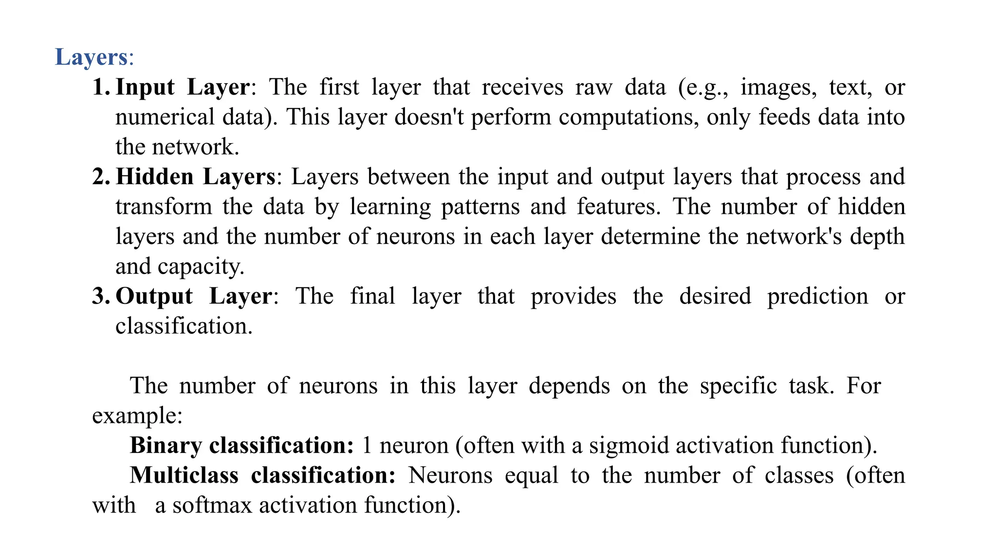 Layers:
1. Input Layer: The first layer that receives raw data (e.g., images, text, or
numerical data). This layer doesn't perform computations, only feeds data into
the network.
2. Hidden Layers: Layers between the input and output layers that process and
transform the data by learning patterns and features. The number of hidden
layers and the number of neurons in each layer determine the network's depth
and capacity.
3. Output Layer: The final layer that provides the desired prediction or
classification.
The number of neurons in this layer depends on the specific task. For
example:
Binary classification: 1 neuron (often with a sigmoid activation function).
Multiclass classification: Neurons equal to the number of classes (often
with a softmax activation function).
 