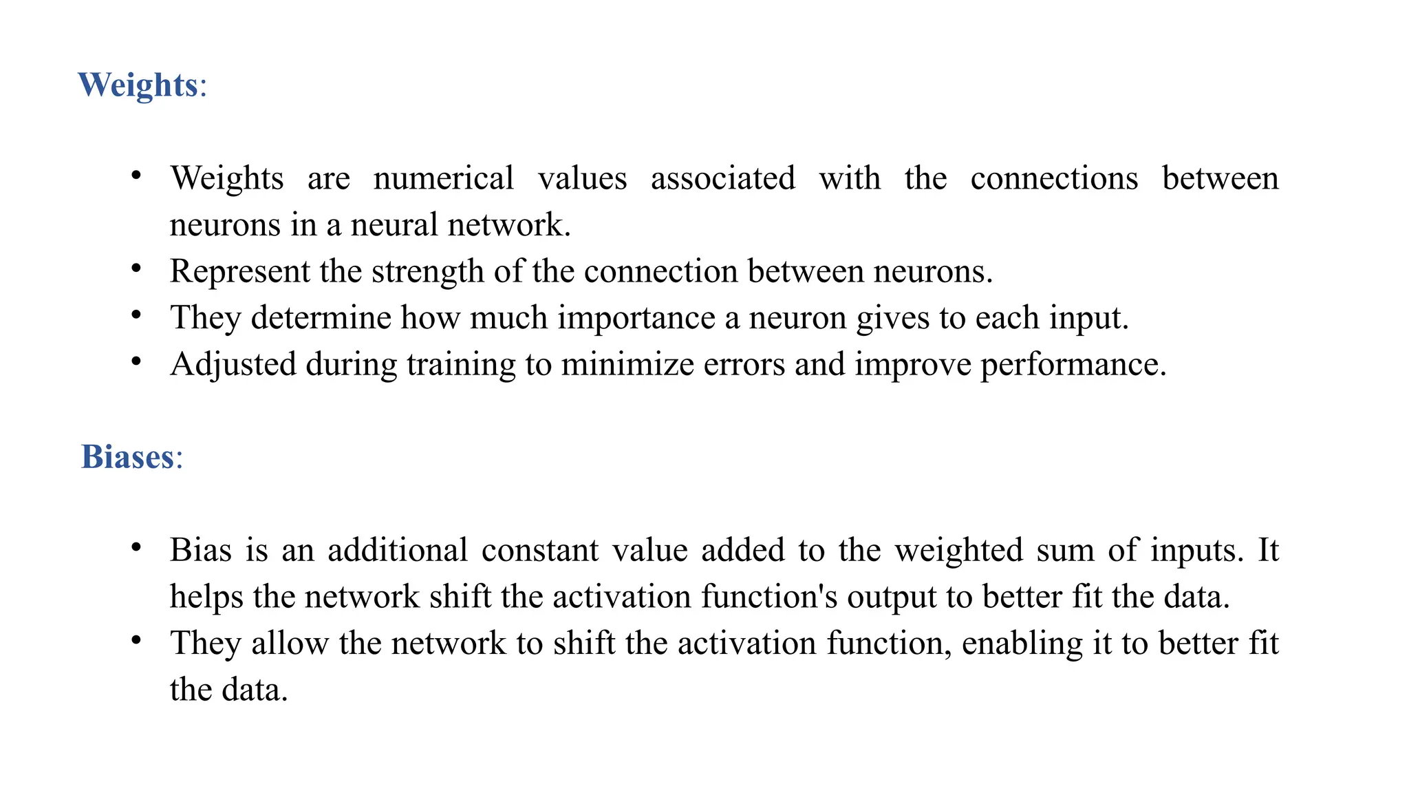 Weights:
• Weights are numerical values associated with the connections between
neurons in a neural network.
• Represent the strength of the connection between neurons.
• They determine how much importance a neuron gives to each input.
• Adjusted during training to minimize errors and improve performance.
Biases:
• Bias is an additional constant value added to the weighted sum of inputs. It
helps the network shift the activation function's output to better fit the data.
• They allow the network to shift the activation function, enabling it to better fit
the data.
 