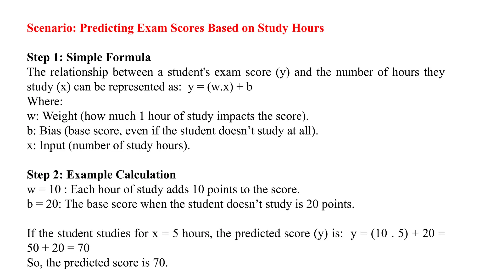 Scenario: Predicting Exam Scores Based on Study Hours
Step 1: Simple Formula
The relationship between a student's exam score (y) and the number of hours they
study (x) can be represented as: y = (w.x) + b
Where:
w: Weight (how much 1 hour of study impacts the score).
b: Bias (base score, even if the student doesn’t study at all).
x: Input (number of study hours).
Step 2: Example Calculation
w = 10 : Each hour of study adds 10 points to the score.
b = 20: The base score when the student doesn’t study is 20 points.
If the student studies for x = 5 hours, the predicted score (y) is: y = (10 . 5) + 20 =
50 + 20 = 70
So, the predicted score is 70.
 