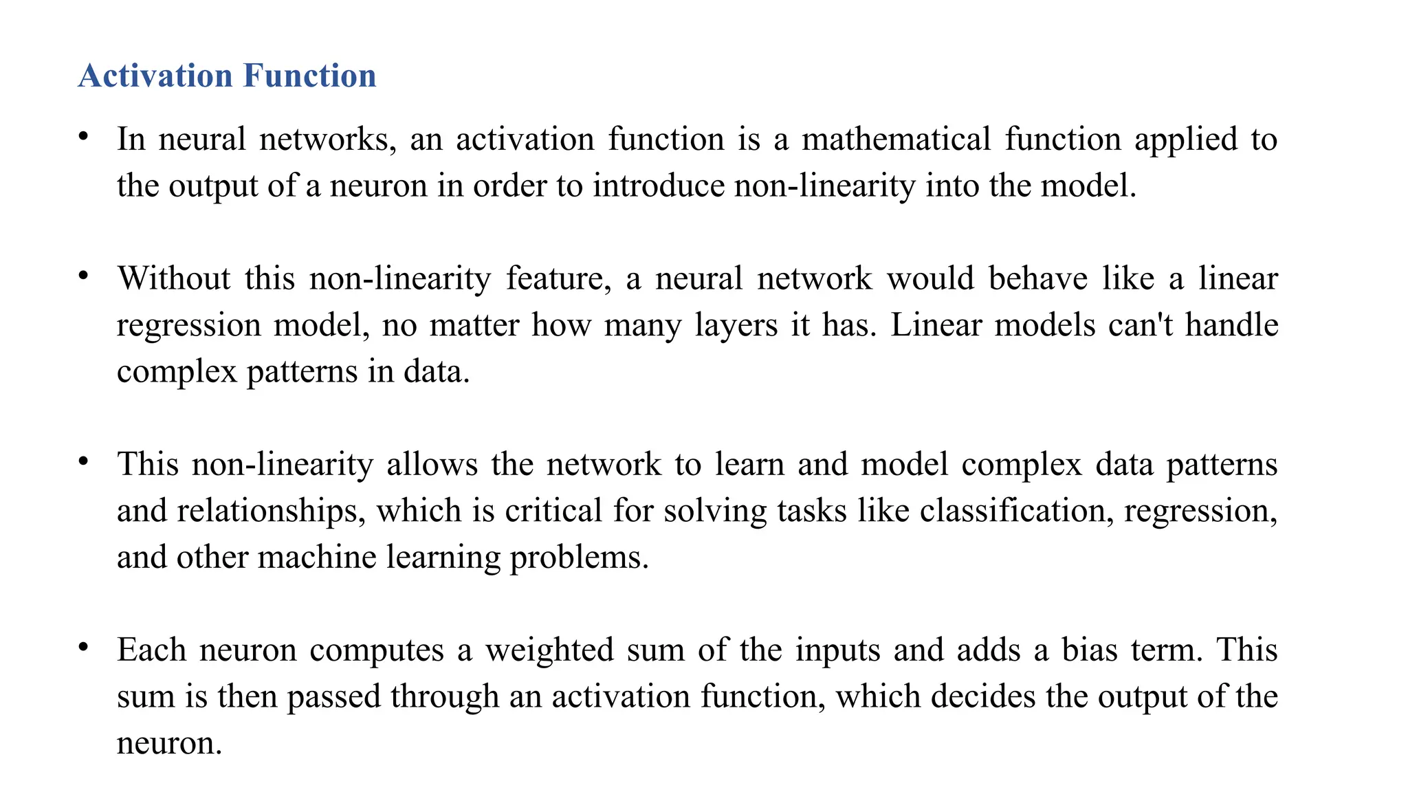 Activation Function
• In neural networks, an activation function is a mathematical function applied to
the output of a neuron in order to introduce non-linearity into the model.
• Without this non-linearity feature, a neural network would behave like a linear
regression model, no matter how many layers it has. Linear models can't handle
complex patterns in data.
• This non-linearity allows the network to learn and model complex data patterns
and relationships, which is critical for solving tasks like classification, regression,
and other machine learning problems.
• Each neuron computes a weighted sum of the inputs and adds a bias term. This
sum is then passed through an activation function, which decides the output of the
neuron.
 
