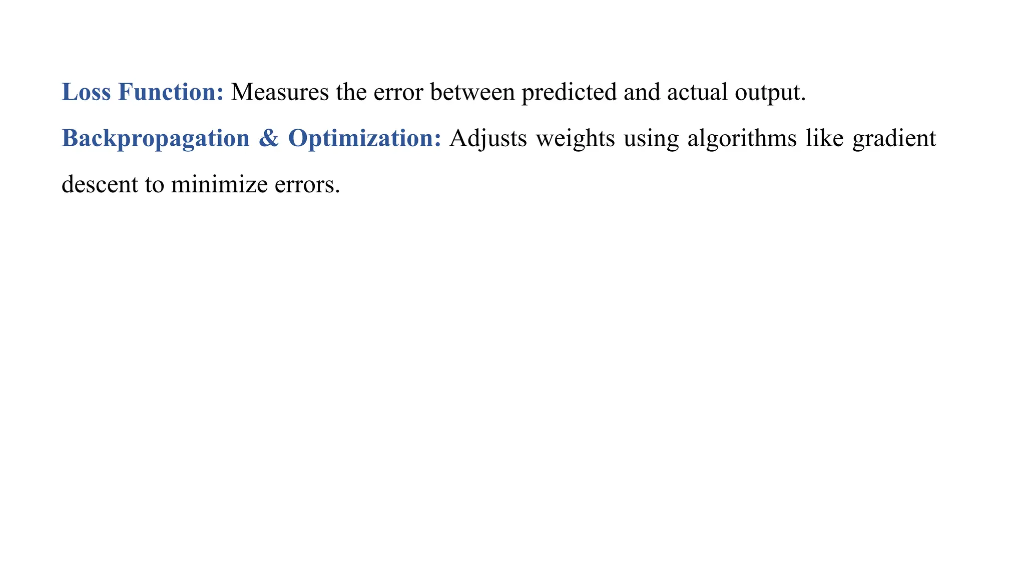Loss Function: Measures the error between predicted and actual output.
Backpropagation & Optimization: Adjusts weights using algorithms like gradient
descent to minimize errors.
 
