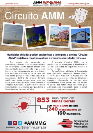 ASSOCIAÇÃO
junho de 2020 www.portalamm.org.br
Municípiosafiliadospodemenviarfotosetextoparaoprojeto“Circuito
AMM”;objetivoémostraraculturaeoturismodascidadesmineiras
Em tempos de pandemia, os
municípios afiliados à Associação Mineira
de Municípios (AMM) podem enviar fotos
das particularidades de cada região e um
breve texto, descrevendo as curiosidades
e as atrações turísticas locais de cada um.
Elas serão postadas nas redes sociais da
Associação, dentro do projeto Circuito
AMM, que busca proporcionar mais um
espaço aos municípios para mostrarem suas
atrações turísticas e curiosidades locais,
incentivando a visitação pós-pandemia e
fomentando o turismo mineiro.
O projeto Circuito AMM visa a
publicação no Instagram e Facebook da
Associação todas as segundas, quartas e
sextas- feiras.
As prefeituras afiliadas à Associação
que quiserem participar devem enviar
5 fotos que mostrem o município, um
pequeno texto descrevendo as principais
atrações, chamando os turistas para
conhecerem cada pedacinho de Minas;
O envio das fotos deve ser feito pela
administração municipal, para o email
comunicacao@amm-mg.org.br.
 