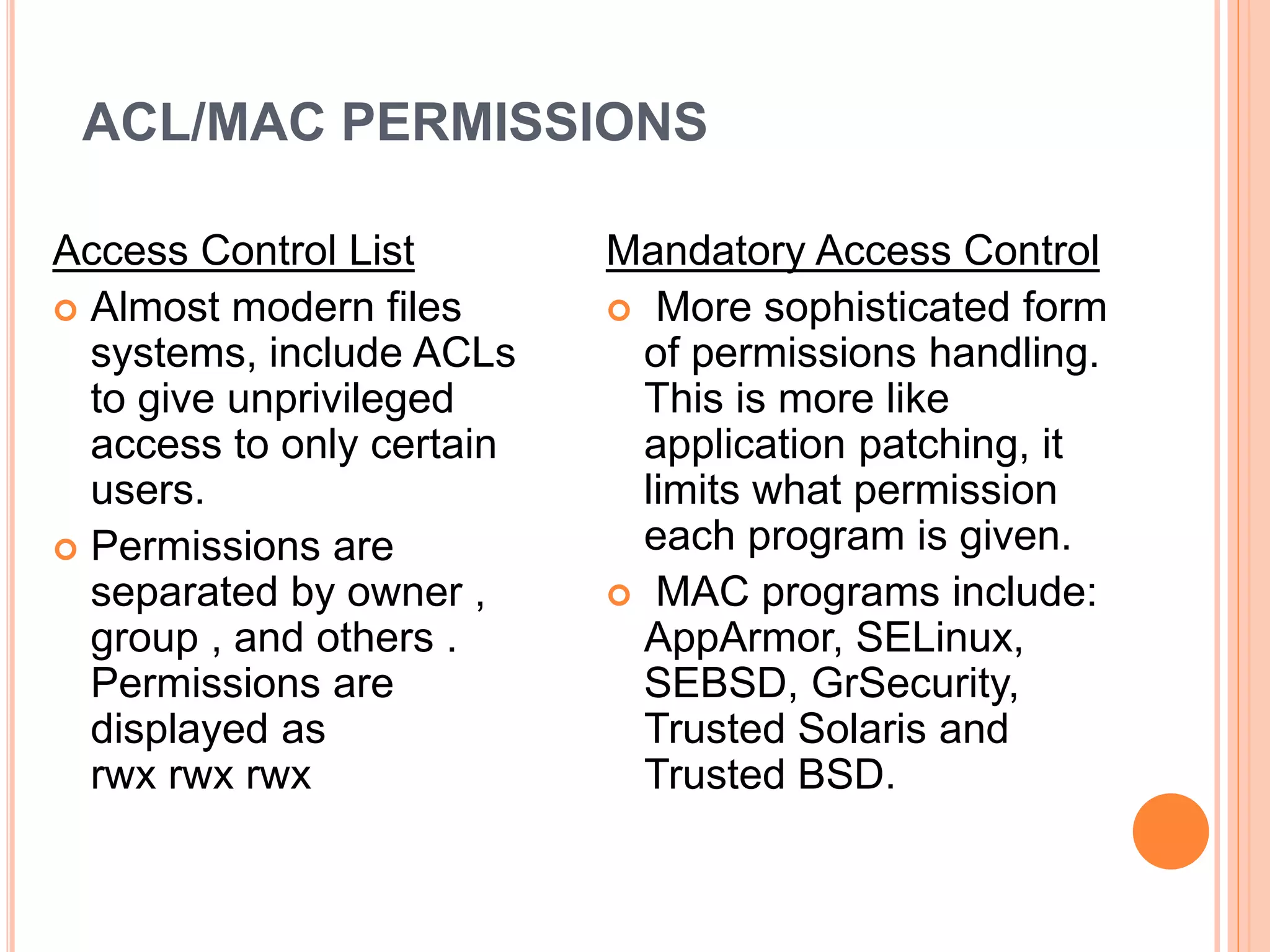 ACL/MAC PERMISSIONS
Access Control List
 Almost modern files
systems, include ACLs
to give unprivileged
access to only certain
users.
 Permissions are
separated by owner ,
group , and others .
Permissions are
displayed as
rwx rwx rwx
Mandatory Access Control
 More sophisticated form
of permissions handling.
This is more like
application patching, it
limits what permission
each program is given.
 MAC programs include:
AppArmor, SELinux,
SEBSD, GrSecurity,
Trusted Solaris and
Trusted BSD.
 