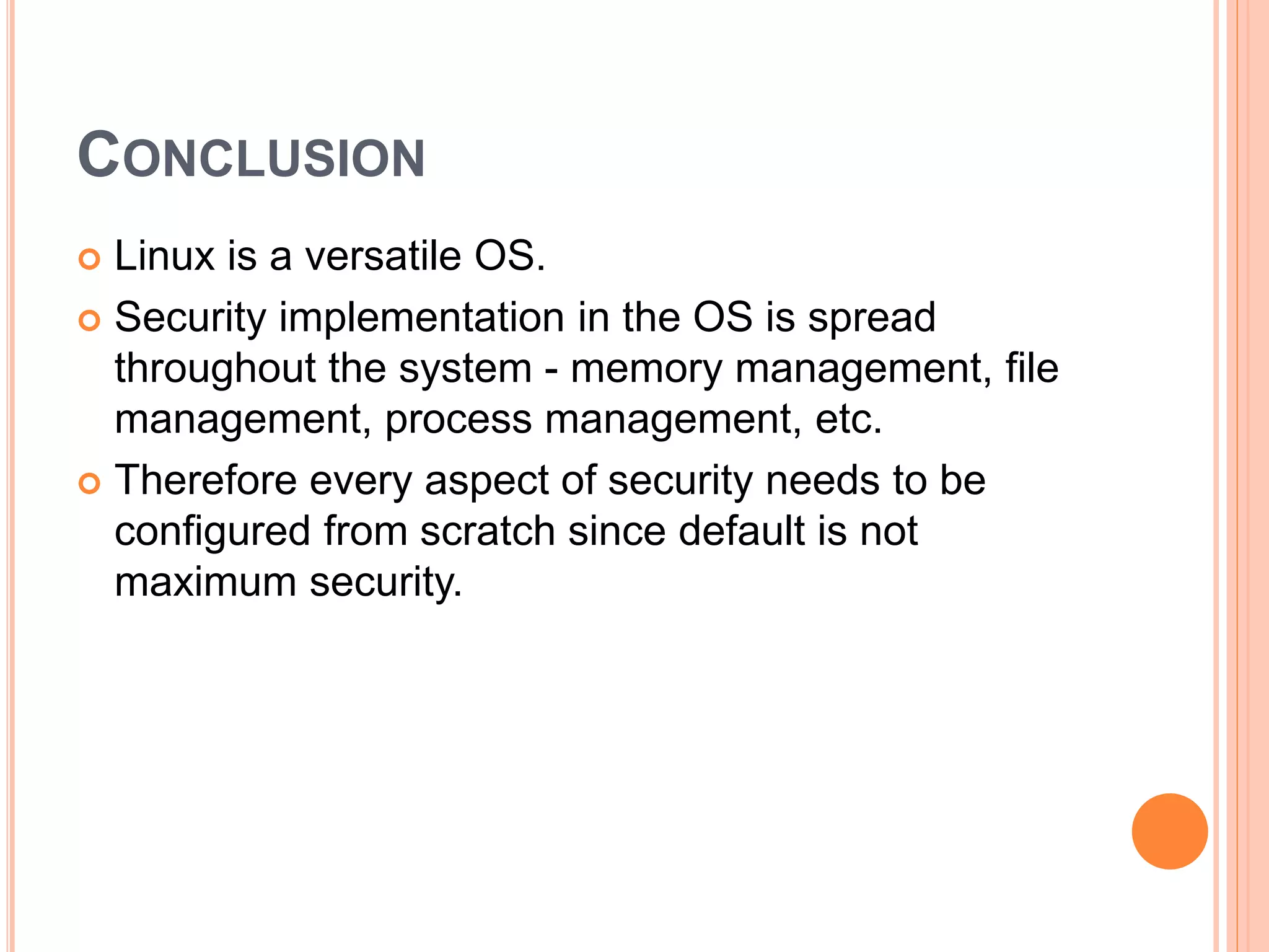 CONCLUSION
 Linux is a versatile OS.
 Security implementation in the OS is spread
throughout the system - memory management, file
management, process management, etc.
 Therefore every aspect of security needs to be
configured from scratch since default is not
maximum security.
 
