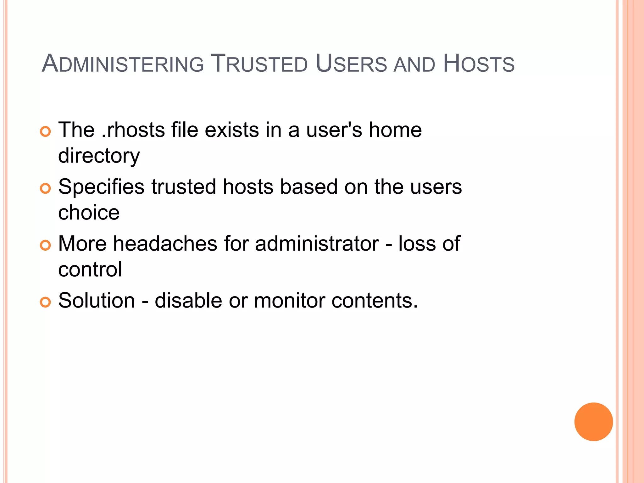ADMINISTERING TRUSTED USERS AND HOSTS
 The .rhosts file exists in a user's home
directory
 Specifies trusted hosts based on the users
choice
 More headaches for administrator - loss of
control
 Solution - disable or monitor contents.
 