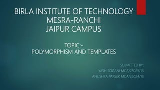BIRLA INSTITUTE OF TECHNOLOGY
MESRA-RANCHI
JAIPUR CAMPUS
TOPIC:-
POLYMORPHISM AND TEMPLATES
SUBMITTED BY:
YASH SOGANI MCA/25025/18
ANUSHKA PAREEK MCA/25024/18
 