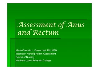 Assessment of Anus
 and Rectum

Maria Carmela L. Domocmat, RN, MSN
Instructor, Nursing Health Assessment
School of Nursing
Northern Luzon Adventist College
 