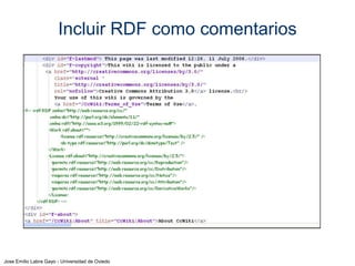 Jose Emilio Labra Gayo - Universidad de Oviedo
¿Cómo añadir semántica a HTML?
Incluir RDF como comentarios en HTML
Enlazar a ficheros RDF externos
GRDDL
Microformatos
RDFa
Microdatos
Proyecto Schema.org
 