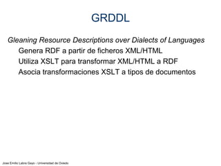 Jose Emilio Labra Gayo - Universidad de Oviedo
GRDDL
Gleaning Resource Descriptions over Dialects of Languages
Genera RDF a partir de ficheros XML/HTML
Utiliza XSLT para transformar XML/HTML a RDF
Asocia transformaciones XSLT a tipos de documentos
Pagina.html …dc-extract.xsl
RDF
 