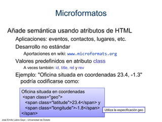 Jose Emilio Labra Gayo - Universidad de Oviedo
Diversas propuestas:
XFN (XHTML Friends Network): relaciones de amistad
hCard: personas y organizaciones (basado en vCard)
Incluye adr para direcciones postales y geo para lugares geográficos
hCalendar: eventos. Se basa en iCalendar
hAtom: ficheros Atom
hProduct:describir productos
hResume. curriculum vitae de una persona
hReview: revisiones y valoraciones
XOXO: listas
Rel-license: valores de licencias
Microformatos
www.microformats.org
 
