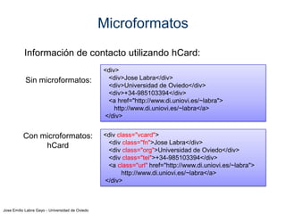 Jose Emilio Labra Gayo - Universidad de Oviedo
RDFa
RDFa (2004) añade semántica a documentos HTML
Inspirado en microformatos
Se codifican tripletas RDF mediante atributos de HTML
RDFa 1.1 (2011)
Intenta facilitar la creación de documentos
Admite prefijos de espacios de nombres
Permite crear perfiles y vocabularios
 