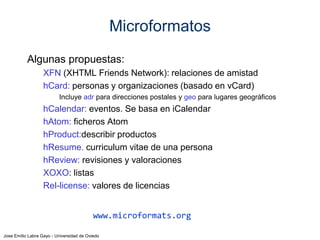 Jose Emilio Labra Gayo - Universidad de Oviedo
Ejemplo RDFa
El libro La Primavera de Juan Torre fue publicado el sábado
@prefix schema: <http://schema.org/> .
<http://leer.com/libro123> a schema:Book;
schema:name "La Primavera";
schema:author "Juan Torre";
schema:datePublished "2014-05-04" .
En Turtle
<body vocab="http://schema.org/"
<div typeof="Book"
about="http://leer.com/libro123">
<p>El libro <span property="name">La Primavera</span> de
<span property="author">Juan Torre</span> fue publicado
<span property="datePublished" content="2014-05-04">
el sábado
</span>
</div>
</body>
Herramienta: http://rdfa.info/play/
 
