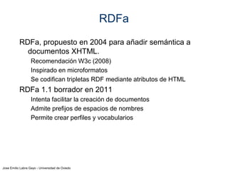 Jose Emilio Labra Gayo - Universidad de Oviedo
RDFa
Sujeto: se especifica mediante atributo about
Predicado: mediante property, rel, rev
Objetos (URis) mediante href, resource ó src
Tipos: mediante typeof
Literales: mediante content el contenido propio del
elemento. Atributo opcional datatype para tipo de
datos
Declarar prefijos de espacios de nombres (prefix)
Declarar vocabularios a utilizar (vocab)
 